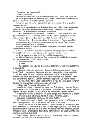 Para onde vais a esta hora?
— Embora! Adeus!
Acelerou o passo, tomou o primeiro coletivo e rumou para o lar materno.
Dona Abigail despertara, também, muito cedo. Embora não recordasse dos
pormenores, tinha em mente o sonho agradável.
Antes das sete horas foi surpreendida pela presença de Josefa que lhe
rogava proteção.
A genitora, supondo tratar-se de algum delito que a filha houvera praticado,
afligiu-se, a princípio. Depois que esta lhe narrou o sonho — o de quanto
recordava — e a decisão que a visitava, acalmou-se.
— Não posso ficar aqui, mamãe! — exclamou. — Virão buscar-me. Não
podemos libertar-nos, assim, tão facilmente. Não somos pessoas, ali; somos
coisas, objetos de uso... Que fazer, mamãe? Socorra-me! Tenho medo!
— Calma, filha! — Buscou tranqüilizá-la a genitora. — Tomemos café e
conversemos. Afortunadamente, há muito que conversar. Deus existe,
minha menina e Ele nos irá ajudar!
Alegre e nervosa, a senhora preparou o desjejum, enquanto Josefa a
acompanhava, inquieta.
À mesa, a mãe narrou sucintamente, com a clareza possível, a visita do
Coronel Santamaria, seu desejo de ajudá-las, suas esperanças...
— E ele sabe o que sou? — indagou a filha, apreensiva.
— Claro! Eu mesma falei-lhe. — Respondeu a mãe. — Não ficou surpreso
ou chocado sequer. .. Creio que já o sabia.
— Quando voltará?
— À noite.
— Não poderei ficar aqui até à noite; não poderemos. Eles virão buscar-me
e a agredirão.
— Iremos, então, ao Hotel e eu o chamarei. Antes passaremos no lar do
irmão Teófilo, o presidente do Centro, a fim de ouvi-lo, e lhe pediremos ajuda.
— Boa idéia! Ele é um homem experiente e bom. Poderá ajudarnos,
orientar-nos. Tudo isso é tão repentino! A visita desse senhor, o sonho... sem
que eu soubesse de nada. Mamãe, há mesmo Espíritos? Os mortos voltam?
— Se há, minha filha! Você pode crer que a vida se acaba para sempre?
Parece-lhe possível que sejamos, apenas, um corpo?
— Não, não. Perguntei, não sei porquê...
— Adiantemo-nos! Hoje será um longo dia. Ê domingo, o que nos fácilita.
Aguarde-me lá em baixo, na rua, a fim de que os vizinhos não a vejam. Irei dar
alguma instrução ao lado, para o caso de me procurarem. Melhor prevenir...
A senhora solícitou à bondade de uma amiga, que informasse a quem
viesse procurá-la, que só voltaria no dia imediato. Pretendia viajar...
Seguiram, incontinente, na direção do lar de Teófilo.
De nossa parte, com o Mentor, acompanhamos a senhora Ventura e a
filha, encorajando-as com pensamentos edificantes e otimistas.
O irmão Teófilo recebeu-as eufórico, conduzindo-as à conversação em
sala reservada do domicílio. Era um homem septuagenário, cuja vida se
transformara em viva lição de fé e amor. Os sofredores nele encontravam um
irmão abnegado. Encarregado de parte da administração da Casa Espírita, seu
exemplo constituía sua força.
Dona Abigail pormenorizou-lhe toda a ocorrência desde a véspera,
auxiliada pela filha, na parte a esta referente.
 
