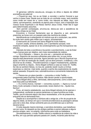 O generoso velhinho escutou-as, enxugou os olhos e depois de refletir
aconselhou-as paternal:
— Fiquem-se aqui. Irei eu ao Hotel, a convidar o senhor Coronel a que
venha à nossa Casa. Desde que se trata de um confrade nosso, será recebido
como irmão em nosso lar e, como irmão, nos relevará as faltas. Aqui, com
calma, conversaremos, acertando os planos para o futuro, sob a inspiração dos
nossos Guias Espirituais e de Nosso Senhor Jesus Cristo. Hotel não é lugar
para determinados assuntos.
Sem permitir contestação, arrumou-se, deixou-as sob a assistência da
esposa e dirigiu-se ao Hotel.
Encontrou o Coronel Santamaria que se dispunha a sair, pensando
preencher as horas com um passeio pela orla marítima da cidade.
Identificando-se e antecipando os motivos que ali o conduziam, seu alvitre
foi muito bem aceito pelo militar que o seguiu, entusiasmado.
O reencontro do Coronel com dona Abigail foi muito fraterno.
A jovem Josefa, embora desfeita, com o semblante cansado, traía
irradiante simpatia, apesar do ar de constrangimento que lhe transparecia nas
atitudes.
Inteirado de toda a ocorrência e louvando o acontecimento, o pai de Ester
rogou licença para ser objetivo, sem mais necessidade de rodeios.
— Vim a Salvador — disse-o, de uma vez — pensando em levá-las
comigo. Disponho de recursos suficientes para todos nós, no que minha
esposa está plenamente concorde. Agora percebo que o Mundo Espiritual nos
ajuda, em face da resolução de Josefa, que se deve prevenir, a distância, a fim
de livrar-se de vinditas... Providenciaremos a viagem imediatamente, podendo
seguir amanhã ou depois... Dona Abigail confiaria a casa ao nosso Sr. Teófilo.
Se não se sentirem felizes, no meu lar, poderão residir noutro a minhas
expensas ou retornar, mais tarde, quando a sanha dos exploradores de Josefa
estiver passada. Enquanto isso, submetê-la-emos a conveniente tratamento de
saúde...
— Parece-me um plano bendito — concordou o irmão Teófilo, —
programado pelos Espíritos Excelsos. Não devem perder a oportunidade.
Dona Abigail olhou a filha, demorada, silenciosamente, como a dizer que
tudo faria pela sua felicidade.
— É a minha chance, mamãe! — concordou a jovem, — Agora ou nunca!
Estou muito cansada e mesmo apavorada; receio destruir-me... Ajudai-nos,
Senhor!
Ficou, ali mesmo estabelecido, que dona Abigail retiraria do lar apenas o
indispensável, confiando os parcos pertences e a casa humílima ao irmão
Teófilo, que lá colocaria algum dos seus necessitados, a fim de preservá-la,
enquanto ela se demorasse fora...
Dispôs-se a acompanhar a senhora até o antigo lar, a fim de poupá-la de
alguma cilada, ao tempo em que o Coronel providenciava as passagens aéreas
para daí a dois dias, tempo suficiente para as providências que a senhora
deveria tomar.
À noite daquele mesmo domingo, a servidora doméstica, que trabalhava
vez por outra, foi despedir-se dos antigos patrões e acenar adeuses a alguns
poucos amigos, sem, no entanto, informá-los para onde se trasladava.
Simultaneamente, o irmão Teófilo colocou a residência às ordens da mãe e
da filha, em cujo período aplicaria passes em Josefa, iniciando pela técnica
 