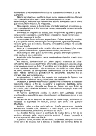 fluídoterápica o tratamento desobsessivo e a sua reeducação moral, à luz do
Evangelho.
Não foi sem lágrimas, que Dona Abigail tomou essas providências. Rompia
com o passado próximo, como se se estivesse preparando para a
desencarnação, mediante cuja intervenção o espírito é obrigado a deixar tudo o
que constitui fardo material, na retaguarda.
No aeroporto, osculou a destra do seu orientador espiritual, emocionada e,
com o novo benfeitor e a filha lacrimosa, rumou, preocupada, para um novo dia
na atual existência.
Informada por telegrama do esposo, dona Margarida foi aguardar o querido
companheiro no aeroporto, ao entardecer, e receber os novos membros que
pretendiam incorporar à família.
As saudações foram amistosas, espontâneas. Embora a condição humilde
e, quiçá por isto mesmo, dona Abigail causou profunda, agradável impressão,
na dama gentil, que, a seu turno, despertou reminiscências antigas na cansada
genitora de Josefa.
A moça, compreensivelmente, retraída, talvez em face das emoções novas
e das perspectivas do futuro, apresentava-se abatida, encabulada.
Rumaram para o lar, que as surpreendeu, graças à diferença expressiva
entre o antigo e o novo domicílio.
A primeira noite transcorreu calma, concitando os viajantes emocionados
ao justo repouso.
Na imediata, compareceram ao Centro Espírita “Francisco de Assis”,
participando dos serviços doutrinários e travando contatos com a equipe amiga,
encarregada do socorro a Ester. A simpática senhora a todos cativou. Josefa,
porém, sentia-se perturbada... Não somente as circunstâncias novas afligiam-
na, como, também, os perseguidores desencarnados que se lhe vinculavam
pelos hábitos perniciosos perturbavam-na, atrozmente, exaurindo-lhe as
energias vitais que vampirizavam...
Às despedidas, o médium Joel sugeriu, por inspiração de Bezerra, que
ambas fossem trazidas ao serviço especial de desobsessão.
Outrossim, o Benfeitor recordou que Josefa devia submeter-se a cuidadoso
tratamento médico, a fim de reequilibrar o organismo debilitado, sendo
conveniente, mesmo, interná-la na Casa de Saúde em que Ester se
encontrava, para cuidadosa assistência objetivando sua adaptação emocional,
psicológica e social.
O Coronel Santamaria aceitou os alvitres com justificada alegria,
prontificando-se executá-los, após discuti-los com a mãezinha da jovem e com
ela mesma.
De retorno ao lar, enquanto se serviam de lanche frugal, apresentou às
hóspedes as sugestões do Instrutor, aceitas com júbilo, sem qualquer
dificuldade.
Açulada pelas mentes perturbadoras, Josefa permaneceu inquieta,
atormentada, naquela noite, recorrendo a dona Abigail, que a assistiu com
orações lenificadoras, animando-a em relação ao futuro.
As decisões felizes exigem o contributo de muitas dores, a fim de se
tornarem atividade sadia, comportamento superior. O desejo veemente é
apenas o passo inicial da reabilitação.
A jornada, porém, do vale à altura é lenta, acidentada, até que a visão dos
cimos coroe de alegrias, luz e belezas a vastidão das sombras donde se
 