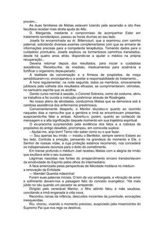 provém...
As duas familiares de Matias estavam lutando pela ascensão e isto lhes
facultava receber mais direta ajuda do Alto.
D. Margarida, mediante o compromisso de acompanhar Ester em
tratamento sonoterápico, passou as horas diurnas ao seu lado.
Josefa foi encaminhada ao dr. Bittencourt, que a examinou com carinho
paternal, solicitando diversos exames complementares com que se armaria de
informações precisas para a competente terapêutica. Tomando dados para o
cuidadoso prontuário, Josefa explicou os tormentosos caminhos transitados,
desde há quatro anos atrás, dispondo-se a ajudar o médico na própria
recuperação...
Deveria retornar depois dos resultados, para iniciar a cuidadosa
assistência. Receitou-lhe, de imediato, medicamentos para acalmá-la e
fortificar o organismo depauperado.
A lealdade da conversação e a firmeza de propósitos, da moça
sensibilizaram-no, encorajando-o a aceitar a responsabilidade do tratamento...
À hora regulamentar, na noite seguinte, todos os membros, sinceramente
jubilosos pela colheita dos resultados eficazes, se cumprimentaram, otimistas,
no santuário espírita que os acolhia.
Dando curso normal à sessão, o Coronel Sobreira, como de costume, abriu
os trabalhos e foi ouvida a instrução preliminar através de Rosângela.
No nosso plano de atividades, conduzimos Matias que se demorava sob á
caridosa assistência dos enfermeiros prestimosos.
Convenientemente desperto, o Mentor elucidou-o quanto ao ocorrido
naqueles dias e narrou-lhe que a genitora e irmã se encontravam presentes,
auspiciando-lhe falar a ambas. Advertiu-o, porém, quanto ao conteúdo da
mensagem e a alta significação daquele momento em sua trajetória espiritual.
O ex-pracinha surpreendido pela evidência dos fatos e a nobreza de
propósitos do antigo desafeto, prorrompeu, em comovida súplica:
- Ajudai-me, anjo bom! Temo não saber como ou o que fazer.
— Sou apenas teu irmão — insistiu o Benfeitor, sempre sereno Estarei ao
teu lado. Controla a emoção, pensando na grandeza do momento e Ele, o
Senhor de nossas vidas, a cuja proteção estamos recorrendo, nos concederá
os indispensáveis recursos para o êxito do cometimento.
Em transe profundo o médium Joel recebeu Matias com a alegria de irmão
que exultava ante o seu sucesso.
Lágrimas nascidas nas fontes do arrependimento sincero transbordavam
da emotividade do Espírito pelos olhos do intermediário.
A face amenizada pelas perspectivas de felicidade moldava no médium
a renovação da Entidade.
— Mamãe! Querida mãezinha!
Foram suas palavras iniciais, O tom de voz embargada, a vibração de amor
e sofrimento davam-nos a paisagem feliz do conceito evangélico: “Há mais
júbilo no céu quando um pecador se arrepende.
Dirigido pelo venerável Mentor, o filho atônito falou à mãe saudosa,
concitando a irmã enganada à vida nova.
Recordou cenas da infância, descuidos inocentes da juventude, evocações
inesquecidas.
Riu, chorou, vivendo o momento precioso, auspiciado pela misericórdia do
Supremo Pai que nos rege os destinos.
 