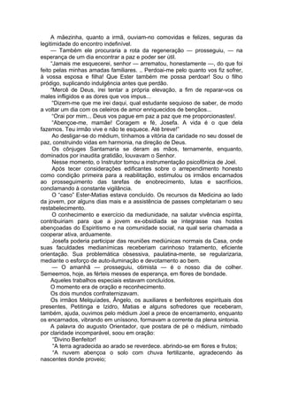A mãezinha, quanto a irmã, ouviam-no comovidas e felizes, seguras da
legitimidade do encontro indefinível.
— Também ele procuraria a rota da regeneração — prosseguiu, — na
esperança de um dia encontrar a paz e poder ser útil.
“Jamais me esquecerei, senhor — arrematou, honestamente —, do que foi
feito pelas minhas amadas familiares. .. Perdoai-me pelo quanto vos fiz sofrer,
à vossa esposa e filha! Que Ester também me possa perdoar! Sou o filho
pródigo, suplicando indulgência antes que perdão.
“Mercê de Deus, irei tentar a própria elevação, a fim de reparar-vos os
males infligidos e as dores que vos impus...
“Dizem-me que me irei daqui, qual estudante sequioso de saber, de modo
a voltar um dia com os celeiros de amor enriquecidos de bençãos...
“Orai por mim... Deus vos pague em paz a paz que me proporcionastes!.
“Abençoe-me, mamãe! Coragem e fé, Josefa. A vida é o que dela
fazemos. Teu irmão vive e não te esquece. Até breve!”
Ao desligar-se do médium, tínhamos a vitória da caridade no seu dossel de
paz, construindo vidas em harmonia, na direção de Deus.
Os cônjuges Santamaria se deram as mãos, ternamente, enquanto,
dominados por inaudita gratidão, louvavam o Senhor.
Nesse momento, o Instrutor tomou a instrumentação psicofônica de Joel.
Após tecer considerações edificantes sobre o arrependimento honesto
como condição primeira para a reabilitação, estimulou os irmãos encarnados
ao prosseguimento das tarefas de enobrecimento, lutas e sacrifícios,
conclamando à constante vigilância.
O “caso” Ester-Matias estava concluído. Os recursos da Medicina ao lado
da jovem, por alguns dias mais e a assistência de passes completariam o seu
restabelecimento.
O conhecimento e exercício da mediunidade, na salutar vivência espírita,
contribuiriam para que a jovem ex-obsidiada se integrasse nas hostes
abençoadas do Espiritismo e na comunidade social, na qual seria chamada a
cooperar ativa, arduamente.
Josefa poderia participar das reuniões mediúnicas normais da Casa, onde
suas faculdades medianímicas receberiam carinhoso tratamento, eficiente
orientação. Sua problemática obsessiva, paulatina-mente, se regularizaria,
mediante o esforço de auto-iluminação e devotamento ao bem.
— O amanhã — prosseguiu, otimista — é o nosso dia de colher.
Semeemos, hoje, as férteis messes de esperança, em flores de bondade.
Aqueles trabalhos especiais estavam concluídos.
O momento era de oração e reconhecimento.
Os dois mundos confraternizavam.
Os irmãos Melquíades, Ângelo, os auxiliares e benfeitores espirituais dos
presentes, Petitinga e Izidro, Matias e alguns sofredores que receberam,
também, ajuda, ouvimos pelo médium Joel a prece de encerramento, enquanto
os encarnados, vibrando em uníssono, formavam a corrente da plena sintonia.
A palavra do augusto Orientador, que postara de pé o médium, nimbado
por claridade incomparável, soou em oração:
“Divino Benfeitor!
“A terra agradecida ao arado se reverdece. abrindo-se em flores e frutos;
“A nuvem abençoa o solo com chuva fertilizante, agradecendo às
nascentes donde proveio;
 