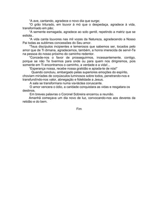 “A ave, cantando, agradece o novo dia que surge;
“O grão triturado, em louvor à mó que o despedaça, agradece à vida,
transformado em pão;
“A semente esmagada, agradece ao solo gentil, repetindo a matriz que se
estiola..
“A vida canta louvores nas mil vozes da Natureza, agradecendo a Nosso
Pai todas as sublimes concessões do Seu amor.
“Teus discípulos incipientes e temerosos que sabemos ser, tocados pelo
amor que de Ti dimana, agradecemos, também, a honra imerecida de servir-Te
na pessoa do nosso próximo do caminho redentor.
“Concede-nos o favor de prosseguirmos, incessantemente, contigo,
porque se não Te tivermos para onde ou para quem nos dirigiremos, pois
somente em Ti encontramos o caminho, a verdade e a vida!...
“Esperança nossa, recebe nossa gratidão e apiada-te de nós!”
Quando concluiu, embargado pelas superiores emoções do espírito,
choviam miríades de corpúsculos luminosos sobre todos, penetrando-nos e
transfundíndo-nos valor, abnegação e fidelidade a Jesus.
A sala se transformara numa via-láctea coruscante.
O amor vencera o ódio, a caridade conquistara as vidas e resgatara os
destinos.
Em breves palavras o Coronel Sobreira encerrou a reunião.
Amanhã começava um dia novo de luz, convocando-nos aos deveres da
retidão e do bem.
Fim
 