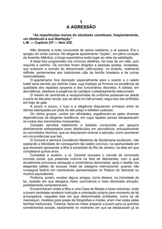 1
A AGRESSÃO
“As imperfeições morais do obsidiado constituem, freqüentemente,
um obstáculo à sua libertação.”
L.M. — Capítulo 23º — Item 252.
Não obstante a noite coruscante de astros estelares, o ar pesava. Era o
apogeu do verão carioca. No elegante apartamento “duplex”, em pleno coração
da Avenida Atlântica, a longa expectativa cedia lugar ao relax da satisfação.
A festa fora programada nos mínimos detalhes, há mais de um mês, com
requinte e carinho. Os convites foram dirigidos a pessoas gradas, recatadas,
que evitavam o tumulto do denominado café-society, no entanto, realmente
raffinée, pertencentes aos tradicionais clãs da família brasileira e de outras
nacionalidades.
O apartamento fora decorado especialmente para o evento e o seleto
bullet seria servido por distinta Casa, cuja tradição se firmava na excelência da
qualidade dos repastos opíparos e dos funcionários discretos. A bebida, em
abundância, obedecia à exigência do cardápio cuidadosamente selecionado.
O mestre de cerimônias e recepcionistas de uniforme postavam-se desde
a porta do elevador social, que se abria no hall privado, segui-dos dos anfitriões
em traje de gala.
A pouco e pouco, o luxo e a elegância disputavam primazia entre as
damas adereçadas por jóias de alto preço e toilettes custosas.
Os vários grupos, unidos por afinidades, espalhavam-se pelas diversas
dependências da elegante residência, em cujos tapetes persas desapareciam
os ruídos dos movimentos incessantes.
Canapés servidos habilmente e bebidas conduzidas por garçons
distintamente enfarpelados eram distribuídos em abundância, entusiasmando
os convidados risonhos, que se disputavam chamar a atenção, como acontecer
em circunstâncias que tais.
O Coronel e senhora Constâncio Medeiros de Santamaria exultavam, não
sopitando a felicidade de conseguirem tão seleto convívio, na oportunidade em
que deveriam apresentar a filha à sociedade do Rio de Janeiro, na data em que
completava quinze anos.
Comedido e austero, o sr. Coronel recusara o convite de renomado
cronista social, que pretendia incluí-la na lista de debutantes, com a qual
anualmente provocava sensação e comentários demorados, após o desfile nos
elegantes salões de luxuoso Hotel de categoria internacional, quando não
conseguia fazê-lo em memoráveis apresentações no Palácio do Itamarati ou
noutros equivalentes.
Preferira, porém, receber alguns amigos, como dissera, na intimidade do
lar, ocasião em que desejava maior convivência e mais demorada emoção,
perfeitamente compreensíveis.
Encaminharam antes a filha a uma Casa de Modas e boas maneiras, onde
a jovem candidata recebera instrução e orientação própria para momento de tal
envergadura, naqueles dias em que determinadas profissões, como as de
mannequin, modelos para poses de fotografias e modas, eram mal vistas pelas
famílias tradicionais. Todavia, fazia-se mister preparar a jovem para os grandes
cometimentos sociais, exatamente no momento em que se destacavam já as
 