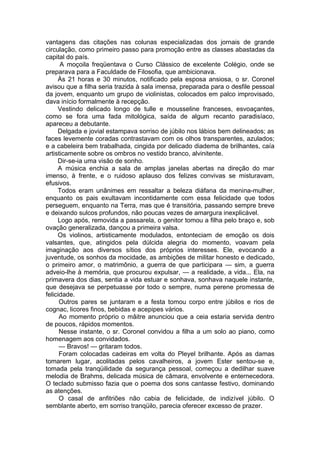 vantagens das citações nas colunas especializadas dos jornais de grande
circulação, como primeiro passo para promoção entre as classes abastadas da
capital do país.
A moçoila freqüentava o Curso Clássico de excelente Colégio, onde se
preparava para a Faculdade de Filosofia, que ambicionava.
Às 21 horas e 30 minutos, notificado pela esposa ansiosa, o sr. Coronel
avisou que a filha seria trazida à sala imensa, preparada para o desfile pessoal
da jovem, enquanto um grupo de violinistas, colocados em palco improvisado,
dava início formalmente à recepção.
Vestindo delicado longo de tulle e mousseline franceses, esvoaçantes,
como se fora uma fada mitológica, saída de algum recanto paradisíaco,
apareceu a debutante.
Delgada e jovial estampava sorriso de júbilo nos lábios bem delineados; as
faces levemente coradas contrastavam com os olhos transparentes, azulados;
e a cabeleira bem trabalhada, cingida por delicado diadema de brilhantes, caía
artisticamente sobre os ombros no vestido branco, alvinitente.
Dir-se-ia uma visão de sonho.
A música enchia a sala de amplas janelas abertas na direção do mar
imenso, à frente, e o ruidoso aplauso dos felizes convivas se misturavam,
efusivos.
Todos eram unânimes em ressaltar a beleza diáfana da menina-mulher,
enquanto os pais exultavam incontidamente com essa felicidade que todos
perseguem, enquanto na Terra, mas que é transitória, passando sempre breve
e deixando sulcos profundos, não poucas vezes de amargura inexplicável.
Logo após, removida a passarela, o genitor tomou a filha pelo braço e, sob
ovação generalizada, dançou a primeira valsa.
Os violinos, artisticamente modulados, entonteciam de emoção os dois
valsantes, que, atingidos pela dúlcida alegria do momento, voavam pela
imaginação aos diversos sítios dos próprios interesses. Ele, evocando a
juventude, os sonhos da mocidade, as ambições de militar honesto e dedicado,
o primeiro amor, o matrimônio, a guerra de que participara — sim, a guerra
adveio-lhe à memória, que procurou expulsar, — a realidade, a vida... Ela, na
primavera dos dias, sentia a vida estuar e sonhava, sonhava naquele instante,
que desejava se perpetuasse por todo o sempre, numa perene promessa de
felicidade.
Outros pares se juntaram e a festa tomou corpo entre júbilos e rios de
cognac, licores finos, bebidas e acepipes vários.
Ao momento próprio o mâitre anunciou que a ceia estaria servida dentro
de poucos, rápidos momentos.
Nesse instante, o sr. Coronel convidou a filha a um solo ao piano, como
homenagem aos convidados.
— Bravos! — gritaram todos.
Foram colocadas cadeiras em volta do Pleyel brilhante. Após as damas
tomarem lugar, acolitadas pelos cavalheiros, a jovem Ester sentou-se e,
tomada pela tranqüilidade da segurança pessoal, começou a dedilhar suave
melodia de Brahms, delicada música de câmara, envolvente e enternecedora.
O teclado submisso fazia que o poema dos sons cantasse festivo, dominando
as atenções.
O casal de anfitriões não cabia de felicidade, de indizível júbilo. O
semblante aberto, em sorriso tranqüilo, parecia oferecer excesso de prazer.
 