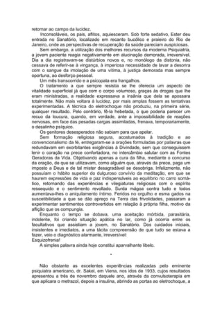 retornar ao campo da lucidez.
Inconsoláveis, os pais, aflitos, aquiesceram. Sob forte sedativo, Ester deu
entrada no Sanatório, localizado em recanto bucólico e praieiro do Rio de
Janeiro, onde as perspectivas de recuperação da saúde pareciam auspiciosas.
Sem embargo, a utilização dos melhores recursos da moderna Psiquiatria,
a jovem paciente reagia negativamente em alucinação demorada, irreversível.
Dia a dia registravam-se distúrbios novos e, no monólogo da distonia, não
cessava de referir-se à vingança, à imperiosa necessidade de lavar a desonra
com o sangue da imolação de uma vítima, à justiça demorada mas sempre
oportuna, ao desforço pessoal.
Um mês transcorrido e a psicopata era frangalhos.
O tratamento a que sempre resistia se lhe oferecia um aspecto de
vitalidade superficial já que com o corpo volumoso, graças às drogas que lhe
eram ministradas, a realidade expressava a insânia que dela se apossara
totalmente. Não mais voltara à lucidez, por mais amplas fossem as tentativas
experimentadas. A técnica do eletrochoque não produziu, na primeira série,
qualquer resultado. Pelo contrário, fê-la hebetada, o que poderia parecer um
recuo da loucura, quando, em verdade, ante a impossibilidade de reações
nervosas, em face das pesadas cargas assimiladas, frenava, temporariamente,
o desalinho psíquico.
Os genitores desesperados não sabiam para que apelar.
Sem formação religiosa segura, acostumados à tradição e ao
convencionalismo da fé, entregaram-se a orações formuladas por palavras que
redundavam em exorbitantes exigências à Divindade, sem que conseguissem
lenir o coração na prece confortadora, no intercâmbio salutar com as Fontes
Geradoras da Vida. Objetivando apenas a cura da filha, mediante o concurso
da oração, de que se utilizavam, como alguém que, através da prece, paga um
imposto a Deus e de tal mister desagradável se desobriga. Infelizmente, não
possuíam o hábito superior do dulçuroso convívio da meditação, em que se
haurem expressões de vida e paz indispensáveis ao equilíbrio no carro somá­
tico, retornando das experiências e vilegiaturas religiosas com o espírito
ressequido e o sentimento revoltado. Surda mágoa contra tudo e todos
aumentava-lhes o aniquilamento íntimo. Feridos no orgulho e esma gados na
suscetibilidade a que se dão apreço na Terra das frivolidades, passaram a
experimentar sentimentos controvertidos em relação à própria filha, motivo da
aflição que os compungia.
Enquanto o tempo se dobava, uma aceitação mórbida, parasitária,
indolente, foi criando situação apática no lar, como já ocorria entre os
facultativos que assistiam a jovem, no Sanatório. Dos cuidados iniciais,
insistentes e imediatos, a uma tácita compreensão de que tudo se estava a
fazer, veio o diagnóstico alarmante, irreversível:
Esquizofrenia!
A simples palavra ainda hoje constitui aparvalhante libelo.
*
Não obstante as excelentes experiências realizadas pelo eminente
psiquiatra americano, dr. Sakel, em Viena, nos idos de 1933, cujos resultados
apresentou a três de novembro daquele ano, através da convulsoterapia em
que aplicara o metrazol, depois a insulina, abrindo as portas ao eletrochoque, a
 