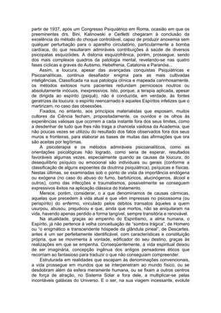 partir de 1937, após um Congresso Psiquiátrico em Roma, ocasião em que os
preeminentes drs. Bini, Kalinowski e Cerlletti chegaram à conclusão da
excelência do método do choque controlável, capaz de produzir anoxemia sem
qualquer perturbação para o aparelho circulatório, particularmente a bomba
cardíaca, do que resultaram admiráveis contribuições à saúde de diversos
psicopatas esquizóides. A distonia esquizofrênica, porém, prossegue, sendo
dos mais complexos quadros da patologia mental, revelando-se nas quatro
fases cíclicas e graves do Autismo, Hebefrenia, Catatonia e Paranóia...
Assim, a loucura, apesar das avançadas conquistas Psiquiátricas e
Psicoanalíticas, continua desafiador enigma para as mais cultivadas
inteligências. Classificada na sua patologia clínica e mapeada carinhosamente,
os métodos exitosos nuns pacientes redundam perniciosos noutros ou
absolutamente inócuos, inexpressivos. Isto, porque, a terapia aplicada, apesar
de dirigida ao espírito (psiquê), não é conduzida, em verdade, às fontes
geratrizes da loucura: o espírito reencarnado e aqueles Espíritos infelizes que o
martirizam, no caso das obsessões.
Fixados, no entanto, aos princípios materialistas que esposam, muitos
cultores da Ciência fecham, propositadamente, os ouvidos e os olhos às
experiências valiosas que ocorrem a cada instante fora dos seus limites, como
a desdenhar de tudo que lhes não traga a chancela vaidosa da Academia, que
não poucas vezes se utilizou do resultado dos fatos observados fora dos seus
muros e fronteiras, para elaborar as bases de muitas das afirmações que ora
são aceitas por legítimas.
A psicoterapia e os métodos admiráveis psicoanalíticos, como as
orientações psicológicas hão logrado, como seria de esperar, resultados
favoráveis algumas vezes, especialmente quando as causas da loucura, do
desequilíbrio psíquico ou emocional são individuais ou gerais (conforme a
classificação de alguns expoentes da doutrina psiquiátrica), psíquicas e físicas.
Nestas últimas, se examinadas sob o ponto de vista da importância endógena
ou exógena (no caso do abuso do fumo, barbitúricos, alucinógenos, álcool e
outros), como das infecções e traumatismos, possivelmente se conseguem
expressivos êxitos na aplicação clássica do tratamento.
Merece, porém, considerar, o a que denominamos de causas cármicas,
aquelas que precedem à vida atual e que vêm impressas no psicossoma (ou
perispírito) do enfermo, vinculado pelos débitos transatos àqueles a quem
usurpou, abusou, prejudicou e que, ainda que mortos, não se aniquilaram na
vida, havendo apenas perdido a forma tangível, sempre transitória e renovável.
Na atualidade, graças ao empenho do Espiritismo, a alma humana, o
Espírito, já não pertence à velha conceituação de “sombra trágica”, de Homero
ou “o enigmático e transcendente hóspede da glândula pineal”, de Descartes,
antes é um ser perfeitamente identificável, com características e constituição
própria, que se movimenta à vontade, edificador do seu destino, graças às
realizações em que se empenha. Conseqüentemente, a vida espiritual deixou
de ser imaginária, concepção ingênua dos antigos pensadores éticos que
recorriam ao fantasioso para traduzir o que não conseguiam compreender.
Estruturada em realidades que escapam às denominações convencionais,
a vida prossegue em mundos que se interpenetram ao mundo físico, ou se
desdobram além da esfera meramente humana, ou se fixam a outros centros
de força de atração, no Sistema Solar e fora dele, a multiplicar-se pelas
incontáveis galáxias do Universo. E o ser, na sua viagem incessante, evolute
 