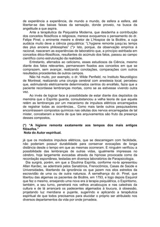 de experiência a experiência, de mundo a mundo, de esfera a esfera, até
libertar-se das baixas faixas da sensação, donde proveio, na busca da
angelitude a que aspira.
Ante a terapêutica da Psiquiatria Moderna, que desdenha a contribuição
dos conceitos filosóficos e religiosos, merece evoquemos o pensamento do dr.
Felipe Pinel, o eminente mestre e diretor de L’Hospice de la Bicêtre, a cuja
audácia muito deve a ciência psiquiátrica: “L’hygiene remonte jusqu’au temps
des plus anciens philosophes” (*)• Isto, porque, da observação empírica à
racional, nasceram as experiências de laboratório que, a princípio estribada em
conceitos ético-filosóficos, resultantes do acúmulo dos fatos, passou ao campo
científico como estruturação da realidade.
Entretanto, aferrados ao ceticismo, esses estudiosos da Ciência, mesmo
diante dos fatos relevantes, permanecem fixados aos conceitos em que se
comprazem, sem avançar, realizando conotações, comparações com outros
resultados procedentes de outros campos.
Não há muito, por exemplo, o dr. Wilde Penfield, no Instituto Neurológico
de Montreal, realizando uma cirurgia cerebral com anestesia local, percebeu
que, estimulando eletricamente determinados centros do encéfalo, fazia que a
paciente recordasse lembranças mortas, como se as estivesse vivendo outra
vez.
Ao invés de logicar face à possibilidade de estar diante dos depósitos da
memória que o Espírito guarda, consubstanciou a velha teoria de que aquela
retém as lembranças por um mecanismo de impulsos elétricos encarregados
de registrar todas as ocorrências... Como mais tarde outros pesquisadores
encontrassem compostos químicos nas células dos nervos encarregadas de tal
mister, conceberam a teoria de que tais arquivamentos são fruto da presença
desses compostos,
(*) “A higiene remonta exatamente aos tempos dos mais antigos
filósofos.”
Nota do Autor espiritual.
já que os modestos impulsos elétricos, que se descarregam com facilidade,
não poderiam possuir durabilidade para conservar evocações de longa
distância desde o tempo em que as mesmas ocorreram. E ninguém verificou a
possibilidade das lembranças de outras vidas, igualmente impressas no
cérebro, hoje largamente evocadas através da hipnose provocada como da
recordação espontânea, testadas em diversos laboratórios de Parapsicologia.
Dia surgirá, porém, em que a Doutrina Espírita, conforme no-la apresentou
Allan Kardec, se adentrará pelos Sanatórios, Frenocômios, Casas de Saúde e
Universidades, libertando da ignorância os que jazem nos elos estreitos da
escravidão de uma ou de outra natureza. À semelhança do dr. Pinel, que
libertou das algemas os pacientes de Bicêtre, em 1793, e logo depois Esquirol
que fez o mesmo, ensejando uma nova era à terapia psiquiátrica, o Espiritismo,
também, a seu turno, penetrará nos velhos arcabouços e nas catedrais da
cultura e de lá arrancará os padecentes algemados à loucura, à obsessão,
projetando luz meridiana e pujante, sugerindo e aplicando a terapêutica
espiritual de que todos precisamos para elucidar o próprio ser atribulado nos
diversos departamentos da vida por onde jornadeia.
 