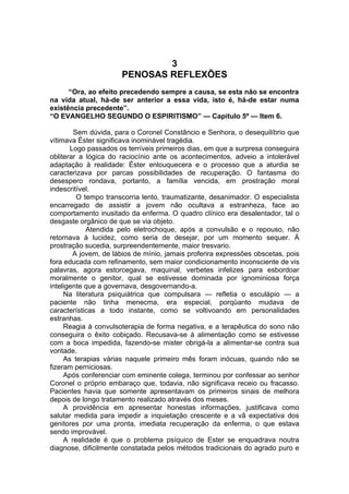 3
PENOSAS REFLEXÕES
“Ora, ao efeito precedendo sempre a causa, se esta não se encontra
na vida atual, há-de ser anterior a essa vida, isto é, há-de estar numa
existência precedente”.
“O EVANGELHO SEGUNDO O ESPIRITISMO” — Capítulo 5º — Item 6.
Sem dúvida, para o Coronel Constâncio e Senhora, o desequilíbrio que
vítimava Éster significava inominável tragédia.
Logo passados os terríveis primeiros dias, em que a surpresa conseguira
obliterar a lógica do raciocínio ante os acontecimentos, adveio a intolerável
adaptação à realidade: Éster enlouquecera e o processo que a aturdia se
caracterizava por parcas possibilidades de recuperação. O fantasma do
desespero rondava, portanto, a família vencida, em prostração moral
indescritível.
O tempo transcorria lento, traumatizante, desanimador. O especialista
encarregado de assistir a jovem não ocultava a estranheza, face ao
comportamento inusitado da enferma. O quadro clínico era desalentador, tal o
desgaste orgânico de que se via objeto.
Atendida pelo eletrochoque, após a convulsão e o repouso, não
retornava à lucidez, como seria de desejar, por um momento sequer. À
prostração sucedia, surpreendentemente, maior tresvario.
A jovem, de lábios de mínio, jamais proferira expressões obscetas, pois
fora educada com refinamento, sem maior condicionamento inconsciente de vis
palavras, agora estorcegava, maquinal, verbetes infelizes para esbordoar
moralmente o genitor, qual se estivesse dominada por ignominiosa força
inteligente que a governava, desgovernando-a.
Na literatura psiquiátrica que compulsara — refletia o esculápio — a
paciente não tinha menecma, era especial, porqüanto mudava de
características a todo instante, como se voltivoando em personalidades
estranhas.
Reagia à convulsoterapia de forma negativa, e a terapêutica do sono não
conseguira o êxito cobiçado. Recusava-se à alimentação como se estivesse
com a boca impedida, fazendo-se mister obrigá-la a alimentar-se contra sua
vontade.
As terapias várias naquele primeiro mês foram inócuas, quando não se
fizeram perniciosas.
Após conferenciar com eminente colega, terminou por confessar ao senhor
Coronel o próprio embaraço que, todavia, não significava receio ou fracasso.
Pacientes havia que somente apresentavam os primeiros sinais de melhora
depois de longo tratamento realizado através dos meses.
A providência em apresentar honestas informações, justificava como
salutar medida para impedir a inquietação crescente e a vã expectativa dos
genitores por uma pronta, imediata recuperação da enferma, o que estava
sendo improvável.
A realidade é que o problema psíquico de Ester se enquadrava noutra
diagnose, dificilmente constatada pelos métodos tradicionais do agrado puro e
 