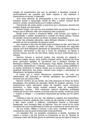 simples do academicismo dos que se permitem a fatuidade, evitando o
aprofundamento nas questões que dizem respeito à vida espiritual, à
sobrevivência ao túmulo, à obsessão!
Com esse adicionar de preocupações e sob a torpe desventura da
incerteza quanto à restauração mental da filha, o senhor Coronel fez-se
taciturno, arredio, transformando-se em inditoso sofredor.
Intimamente não podia aceitar a conjuntura que o alcançava, absurda sob
qualquer ângulo que examinada.
Homem íntegro, sua vida era uma excelente folha de serviços à Pátria e à
Arma a que se dedicara, aliás com excessivos zelo e pudicícia.
Desde jovem cursara a Academia Militar, onde formara com rigidez a
personalidade, o caráter, disciplinando a vontade com férreo esforço. Amante
da verdade, tornara-se defensor do direito, da justiça, da lealdade.
Cultor das amizades relevantes, sabia distinguir afeições e deveres, sem
perturbar-se com as questões de pequena monta.
Aos cinqüenta e seis anos de idade podia considerar-se feliz, até à data do
infortúnio que o propelira de chofre ao desar... Consorciado em segundas
núpcias com dona Margarida Sepúlveda de Santamaria, de tradicional família
fluminense, reencontrara a dita que a morte lhe arrebatara, ao falecer a
primeira esposa, que lhe não dera filhos, depois da breve enfermidade que a
vítimara.
Senhora formosa e sensível poetisa, fora educada em elegante e
primoroso colégio carioca, onde auferira invejável cultura. Dedicada aos bons
livros, aprimorara aptidões na convivência com a literatura francesa de
Montaigne a Molière, a Sartre, de Rousseau, Hugo, Balzac, Saint-Exupéry, de
Lammartine, Sainte-Beuve, a Flaubert... Cultuava os seus autores prediletos e
os poetas românticos no original. Desde que se consorciara, fizera do lar o
agradável tabernáculo dos saraus culturais entre amigos e admiradores do
Romantismo, da literatura refinada.
O transe que a vencia dilacerava-a mortalmente. Por mais que
reflexionasse não alcançava as matrizes patológicas que justificassem o
tormento que excruciava a filha.
Nenhum membro da sua família, até onde alcançava as linhas da árvore
genealógica, fora portador de alienação mental de qualquer natureza. O lar
sustentava-se sobre admiráveis bases de equilíbrio moral, emocional,
econômico, e Ester jamais revelara qualquer traço de desequilíbrio,
insegurança, nevrose... Filha extremosa, possuía excelentes qualidades
intelectuais de que dava mostras na Escola onde era modelo: amada por todos
— mestres e colegas — e cumpridora responsável das tarefas que lhe diziam
respeito.
Visitando-a mais de uma vez, não obstante a negativa dos especialistas,
alcançara o tentame, apelando para o receio de não suportar a vida sem rever
a filha. Assim pudera, a distância, contemplá-la durante a hibernação,
desfigurada, sem conseguir deter as lágrimas. Uma dor moral de tal monta
convertera-se numa inqualificável dor física que a estiolava de dentro para fora.
Na sua mudez, refletia o Coronel, a seu turno, revoltado, ante a cruel
vicissitude em que se sentia emaranhado irreversivelmente.
Um pesadelo! Sim, um pesadelo, considerava a desdita. Acordaria de
inopino e reveria o sol dos sorrisos no firmamento do seu lar. Quando se
conseguia evadir das férreas garras do sofrimento que se insculpira à brasa no
 