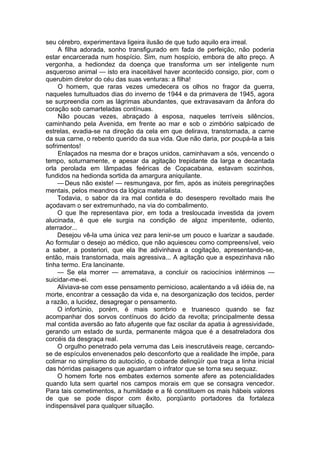 seu cérebro, experimentava ligeira ilusão de que tudo aquilo era irreal.
A filha adorada, sonho transfigurado em fada de perfeição, não poderia
estar encarcerada num hospício. Sim, num hospício, embora de alto preço. A
vergonha, a hediondez da doença que transforma um ser inteligente num
asqueroso animal — isto era inaceitável haver acontecido consigo, pior, com o
querubim diretor do céu das suas venturas: a filha!
O homem, que raras vezes umedecera os olhos no fragor da guerra,
naqueles tumultuados dias do inverno de 1944 e da primavera de 1945, agora
se surpreendia com as lágrimas abundantes, que extravasavam da ânfora do
coração sob camarteladas contínuas.
Não poucas vezes, abraçado à esposa, naqueles terríveis silêncios,
caminhando pela Avenida, em frente ao mar e sob o zimbório salpicado de
estrelas, evadia-se na direção da cela em que delirava, transtornada, a carne
da sua carne, o rebento querido da sua vida. Que não daria, por poupá-la a tais
sofrimentos!
Enlaçados na mesma dor e braços unidos, caminhavam a sós, vencendo o
tempo, soturnamente, e apesar da agitação trepidante da larga e decantada
orla perolada em lâmpadas feéricas de Copacabana, estavam sozinhos,
fundidos na hedionda sortida da amargura aniquilante.
— Deus não existe! — resmungava, por fim, após as inúteis peregrinações
mentais, pelos meandros da lógica materialista.
Todavia, o sabor da ira mal contida e do desespero revoltado mais lhe
açodavam o ser extremunhado, na via do combalimento.
O que lhe representava pior, em toda a tresloucada investida da jovem
alucinada, é que ele surgia na condição de algoz impenitente, odiento,
aterrador...
Desejou vê-la uma única vez para lenir-se um pouco e luarizar a saudade.
Ao formular o desejo ao médico, que não aquiesceu como compreensível, veio
a saber, a posteriori, que ela lhe adivinhava a cogitação, apresentando-se,
então, mais transtornada, mais agressiva... A agitação que a espezinhava não
tinha termo. Era lancinante.
— Se ela morrer — arrematava, a concluir os raciocínios intérminos —
suicidar-me-ei.
Aliviava-se com esse pensamento pernicioso, acalentando a vã idéia de, na
morte, encontrar a cessação da vida e, na desorganização dos tecidos, perder
a razão, a lucidez, desagregar o pensamento.
O infortúnio, porém, é mais sombrio e truanesco quando se faz
acompanhar dos sorvos contínuos do ácido da revolta; principalmente dessa
mal contida aversão ao fato afugente que faz oscilar da apatia à agressividade,
gerando um estado de surda, permanente mágoa que é a desatreladora dos
corcéis da desgraça real.
O orgulho penetrado pela verruma das Leis inescrutáveis reage, cercando-
se de espículos envenenados pelo desconforto que a realidade lhe impõe, para
colimar no simplismo do autocídio, o cobarde delinqüír que traça a linha inicial
das hórridas paisagens que aguardam o infrator que se torna seu sequaz.
O homem forte nos embates externos somente afere as potencialidades
quando luta sem quartel nos campos morais em que se consagra vencedor.
Para tais cometimentos, a humildade e a fé constituem os mais hábeis valores
de que se pode dispor com êxito, porqüanto portadores da fortaleza
indispensável para qualquer situação.
 