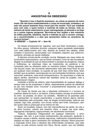 4
ANGÚSTIAS DA OBSESSÃO
“Quando é mau o Espírito possessor, as coisas se passam de outro
modo. Ele não toma moderadamente o corpo do encarnado, arrebata-o, se
este não possui bastante força moral para lhe resistir. Fá-lo por maldade
para com este, a quem tortura e martiriza de todas as formas, indo ao
extremo de tentar exterminá-lo, já por estrangulação, já atirando-o ao fogo
ou a outros lugares perigosos. Servindo-se dos órgãos e dos membros
do infeliz paciente, blasfema, injuria e maltrata os que o cercam; entrega-
se a excentricidades e a atos que apresentam todos os caracteres da
loucura furiosa”.
“A GÊNESE” — Capítulo 14º — Item 48.
Os meses amontoavam-se, lúgubres, sem que Ester recobrasse a razão.
Os olhos garços, brilhantes doutrora, possuíam agora expressão asselvajada
num rosto pálido-cinéreo sem vida, despido da auréola dos cabelos, então
cortados à escovinha, transmudada num verdadeiro espectro que sobrevive,
quizilento, animado por ignota vitalidade.
O desvario tornara-se-lhe condição normal. Relegada aos maus tratos de
funcionários inescrupulosos, que se diziam cansados, como se não houvessem
elegido na profissão de que se desincumbiam a penates de arrogância, inépcia
e indiferença, as velutíneas mãos da misericórdia, da paciência e da
compaixão para se utilizarem delas no momento próprio. Porque agressiva,
não poucas vezes, tais servidores selecionados mais pela força física do que
por qualquer outra condição, no suposto de que iriam lutar contra feras, feras
também que se sentiam, escorraçavam-na com bordoadas homéricas, com que
supunham acalmá-la, mais ainda enfraquecendo-a. As equimoses e a falta de
alguns dentes, decorrência natural das repetidas cenas de pugilato, mais a
caracterizavam megera.
Impedida a família de visitá-la, pela impossibilidade de qualquer diálogo e
porque mais se lhe exaçerbava o delírio, especialmente quando de referência
ao pai, fora rotulada como “incurável” e propositalmente esquecida, por ser
mais trabalhosa.
De Casas de Saúde que tais a dignidade profissional e a humana se
evadiram desde há muito e, ao fazê-lo, a ética arrastou consigo os sentimentos
do amor, da piedade, do dever, da caridade... Mantêm-se ali pacientes pelo
que representam na receita orçamentária, e quando liberam alguns clientes
semi-hebetados pela compulsão, hoje, de drogas condicionantes, sabe-se que
voltarão, logo mais, piorados, num círculo vicioso sem limite. Extorquem, sem
dar quase nada ou preocupar-se ao menos em dar.
Quem se locupleta, todavia, com tais mercantilismos da saúde, da vida e
da alma humana, volverá aos mesmos sítios, a expiar nas suas celas,
regougando impropérios, esgrouvinhado, em aturdimento inominável.
Todavia, terapêutica indispensável em qualquer tratamento, o amor
consegue, não raro, o que muitos medicamentos não produzem, ajudando a
visualizar causas e efeitos, doando segurança, melhorando comportamentos e
reações em toda a gama necessária aos resultados eficazes. Raros procuram
a inspiração divina ante a nebulosa das enfermidades complexas, quer pela
oração, ou pela sintonia mental com Deus. Diz-se, porém, que nos tratados
 
