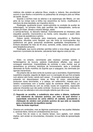 médicos não existem as palavras Deus, oração e, todavia, Seu providencial
socorro é que liberta e encaminha os padecentes da amargura para as trilhas
da saúde, da paz...
Quando a sombra mais se adensa e as esperanças são flébeis, um raio
jalne de luz rompe tudo e brilha nos escaninhos do horror, modificando a
estrutura da área desolada, por impositivo divino.
Rosângela, igualmente jovem, recém-admitida na condição de auxiliar de
enfermagem, na primeira visita pelo pavilhão dos desesperados, sentiu-se
tocada por Ester, atirada a recanto lôbrego, atada
à camisa-de-força, no desvario habitual. Automaticamente se interessou pela
esquálida paciente, inscrevendo-a na mente, como daquelas a quem daria
maior dose de assistência e carinho.
Estava sendo introduzida para tratamento psiquiátrico a Rawfolvia
serpentina, difundida como Serpasil, que não tinha os inconvenientes dos
barbitúricos em geral, possuindo excelentes qualidades tranqüilizantes (*)
Embora estudada há mais de 40 anos, somente, então, estava sendo usada
para terapêutica psíquica.
Rosângela, que ouvira ardentes opiniões sobre a nova droga, pensou em
examinar o prontuário da demente, calculando fazer alguma coisa por ela.
*
Ester, no entanto, caminhando pelo insidioso corredor estreito e
fantasmagórico da loucura, padecia incalculáveis aflições, que sequer
conseguia exteriorizar. Impossibilitada de controlar a casa mental, que já
apresentava os primeiros distúrbios de funcionamento, após a constrição
demorada do fluído morbífico do Espírito que a subjugava, era dominada por
agonias inenarráveis.
Ela própria não se dera conta do sucesso que a acometera. Experimentara
superlativa angústia, seguida de álgido suor e a sensação de que fora arrojada
num abismo sem fundo, caindo sem cessar... O coração deslocara-se do lugar,
pulsando em descompasso; todas as fibras do corpo, adormentadas,
produziam dores lancinantes, e a cabeça, em redemoinho, impedia que o
cérebro raciocinasse com a lucidez capaz de coordenar idéias. Gritou por
socorro e surpreendeu-se com as cordas vocais em turgimento, espocando
palavras chocantes que não podia controlar. Ouvia-se a distância, confusa, no
som de sua voz alterada e era uma emoção odienta que não a sua.
(*) Segundo se acredita, a substância atua sobre o tálamo, realizando
uma lobotomia de natureza química, por meio da qual diminui a
capacidade emocional da usina elétrica ali sediada. procedendo a
vitalização do cérebro com produto químico de que este se ressente
para a manutenção do equilíbrio mental.
Nota do Autor espiritual.
Chorava em contorções, mas as lágrimas queimavam-se nas pupilas dilatadas
e, sentindo febre, tremia em arrebatamentos de louca.
Via-se fora do corpo e, ao mesmo tempo, via-o agitado, num estado
dúplice, sem anotar os circunstantes, chocados, na sua festa de apresentação
social..
 