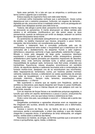 Após esse período, foi a luta em que se empenhou e continuava sem
termo contra o gigante que a submetia.
Estava expulsa do organismo físico sem dele estar liberta.
A princípio sofria impressões confusas que a perturbavam. Vezes outras
deparava-se com o estranho possessor, furibundo, em esgares de demente...
Agredida por ele, procurava tornar à realidade anterior, como se perseguida em
pesadelo soez desejasse acordar para dele livrar-se.
Todavia, não atingia o ponto ideal, porqüanto era impedida no intento, logo
se renovando os paroxismos. À mente alcançavam as idéias vertidas pelo
cérebro e ali aninhadas, mortificando-a por não serem esses os seus
pensamentos; quando se esforçava por emitir os desejos, estavam os centros
de registro bloqueados tenaz-mente...
Os sentimentos da afetividade estraçalharam-se no pélago do abandono e
da solidão, na batalha impossível que travava, enquanto o pavor hórrido,
crescente, não tinha lenitivo, em considerando auxílio algum.
Durante o tratamento face à convulsão produzida pelo uso do
eletrochoque, impossível seria avaliar o insuportável que a estertorava em mil
contorções até o desfalecimento. Ao despertar, fruindo o calor orgânico,
defrontava-o, asqueroso, senhorial, e fugia, aparvalhada, cedendo-lhe o lugar...
Minado o corpo pelo desgaste de largo porte, sucessivos desmaios
expulsavam o usurpador que se deleitava, então, ameaçando-a, grosseiro,
arrebatando-a para lugares povoados por espectros impossíveis de descritos.
Nesses sítios, onde nenhuma claridade lucila, a asfixia pastosa domina;
impossibilitada de qualquer ação, tornava-se mais fácil presa, arrastada aos
trambolhões. Supunha-se, nessas situações, encontrava-se em cemitério
infinito, de sepulturas abertas e cadáveres exumados ante a contemplação dos
furiosos mortos-vivos, desejosos uns de os reconduzirem aos movimentos,
deles reapossando-se; lamentosos, outros, por havê-los perdido irremissi­
velmente; lutadores diversos, a defenderem as vestes apodrecidas de animais
que nelas se locupletavam; e o sem-número dos tristes, chorosos, em
procissão intérmina... Sempre noite, lamentos, exacerbações, gritos
ensurdecedores — o inferno!
Não suportando o vexame que se repetia com freqüência, perdia os
sentidos ou desvairava, para depois despertar sem forças no çorpo mortificado.
À pausa cedia lugar a nova e intensa disputa em que pelejava com axe na
alma lúrida, exausta.
Com as reservas de forças físicas e as resistências psíquicas esgotadas, o
tumulto que sofria em espírito dementava-a a pouco e pouco, produzindo-lhe
não menor martírio, uma vez que lutava menos e atoleimava-se mais.
Onde o amor dos pais, sua proteção e socorro! — Gritava até a perda das
resistências.
Gargalhadas zombeteiras e agressões obscenas eram as respostas que
lhe chegavam aos ouvidos, através de rostos patibulares uns e deformados,
agressivos, outros.
Exorava o socorro de Deus, mas, ao fazê-lo, tal era a desdita que a
excruciava, perdia a concatenação, a ordem das súplicas, o que não impedia
chegar-lhe a resposta divina, à semelhança de brisa refrescante, em aragem
amena, vertida sobre a ardência das febres.
Recordava os mestres, as amigas, as famílias queridas que a cercavam de
mimos e quinquilharias, agora, tredas, a distância.
 