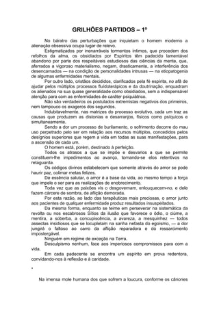 GRILHÕES PARTIDOS – 1º
No báratro das perturbações que inquietam o homem moderno a
alienação obsessiva ocupa lugar de relevo.
Estigmatizados por inenarráveis tormentos íntimos, que procedem dos
refolhos da alma, os obsidiados por Espíritos têm padecido lamentável
abandono por parte dos respeitáveis estudiosos das ciências da mente, que,
aferrados a vigoroso materialismo, negam, drasticamente, a interferência dos
desencarnados — na condição de personalidades intrusas — na etiopatogenia
de algumas enfermidades mentais.
Por outro lado, cristãos decididos, clarificados pela fé espírita, no afã de
ajudar pelos múltiplos processos fluídoterápicos e da doutrinação, enquadram
os alienados na sua quase generalidade como obsidiados, sem a indispensável
atenção para com as enfermidades de caráter psiquiátrico.
Não são verdadeiros os postulados extremistas negativos dos primeiros,
nem tampouco os exageros dos segundos.
Indubitavelmente, nas matrizes do processo evolutivo, cada um traz as
causas que produzem as distonias e desarranjos, físicos como psíquicos e
simultaneamente.
Sendo a dor um processo de burilamento, o sofrimento decorre do mau
uso perpetrado pelo ser em relação aos recursos múltiplos, concedidos pelos
desígnios superiores que regem a vida em todas as suas manifestações, para
a ascensão de cada um.
O homem está, porém, destinado à perfeição.
Todos os atrasos a que se impõe e desvarios a que se permite
constituem-lhe impedimentos ao avanço, tornando-se elos retentivos na
retaguarda.
Os códigos divinos estabelecem que somente através do amor se pode
haurir paz, colimar metas felizes.
De essência salutar, o amor é a base da vida, ao mesmo tempo a força
que impele o ser para as realizações de enobrecimento.
Toda vez que as paixões vis o desgovernam, enlouquecem-no, e dele
fazem cárcere de sombra, de aflição demorada.
Por esta razão, ao lado das terapêuticas mais preciosas, o amor junto
aos pacientes de qualquer enfermidade produz resultados insuspeitados.
Da mesma forma, enquanto se teime em perseverar na sistemática da
revolta ou nos escabrosos Sítios da ilusão que favorece o ódio, o ciúme, a
mentira, a soberba, a concupiscência, a avareza, a mesquinhez — todos
asseclas insidiosos que se locupletam na sanha nefasta do egoísmo, — a dor
jungirá o faltoso ao carro da aflição reparadora e do ressarcimento
impostergável.
Ninguém em regime de exceção na Terra.
Desculpismo nenhum, face aos imperiosos compromissos para com a
vida.
Em cada padecente se encontra um espírito em prova redentora,
convidando-nos à reflexão e à caridade.
*
Na imensa mole humana dos que sofrem a loucura, conforme os cânones
 