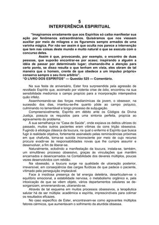 5
INTERFERÊNCIA ESPIRITUAL
“Imaginamos erradamente que aos Espíritos só caiba manifestar sua
ação por fenômenos extraordinários. Quiséramos que nos viessem
auxiliar por meio de milagres e os figuramos sempre armados de uma
varinha mágica. Por não ser assim é que oculta nos parece a intervenção
que tem nas coisas deste mundo e muito natural o que se executa com o
concurso deles.
Assim é que, provocando, por exemplo, o encontro de duas
pessoas, que suporão encontrar-se por acaso; inspirando a alguém a
idéia de passar por determinado lugar; chamando-lhe a atenção para
certo ponto, se disso resulta o que tenham em vista, eles obram de tal
maneira que o homem, crente de que obedece a um impulso próprio»
conserva sempre o seu livre arbítrio”.
“O LIVRO DOS ESPÍRITOS” — Questão 525 — Comentário.
Na sua festa de aniversário, Ester fora surpreendida pela agressão de
revoltado Espírito que, acoimado por violenta crise de ódio, encontrou na sua
sensibilidade mediúnica o campo propício para a incorporação intempestiva
quão infeliz.
Assenhoreando-se das forças medianímícas da jovem, o obsessor, na
sucessão dos dias, imantou-se-lhe quanto pôde ao campo psíquico,
culminando no lamentável e longo processo de subjugação.
Compreensivelmente, Espírito em débito ante os Códigos da Divina
Justiça, possuía os requisitos para uma sintonia perfeita, propícia ao
agravamento do problema.
À sua semelhança na “Casa de Saúde”, onde expiava os delitos ultrizes do
passado, muitos outros pacientes eram vítimas da cons trição obsessiva.
Fugindo à etiologia clássica da loucura, na qual o enfermo é Espírito que busca
fugir à realidade objetiva, fortemente assinalado pelas reminiscências próximas
em que chafurda, torna-se suicida inconsciente por meio de cujo recurso
procura evadir-se às responsabilidades novas que lhe cumpre assumir e
desenvolver, a fim de liberar-se.
Naturalmente, eclodindo a manifestação da loucura, instala-se, também,
um simultâneo processo obsessivo, graças às vinculações que mantêm
encarnados e desencarnados na Contabilidade dos deveres múltiplos, poucas
vezes desenvolvidos com retidão.
Na obsessão, a loucura surge na qualidade de ulceração posterior,
irreversível, em conseqüência das cargas fluídicas de que padece o paciente,
vítimado pela perseguição implacável.
Face à insidiosa presença de tal energia deletéria, desarticulam-se o
equilíbrio emocional, a estabilidade nervosa, o metabolismo orgânico e, pela
intoxicação de que se vêem objeto, vários departamentos celulares se de­
sorganizam, envenenando-se, ulcerando-se.
Através de tal esquema em muitos processos obsessivos, a terapêutica
salutar há de ser múltipla: acadêmica e espírita, imprescindíveis para colimar
os resultados eficazes.
No caso específico de Ester, encontravam-se como agravantes múltiplos
fatores cármicos, que aumentavam o sofrimento da aturdida obsessa.
 