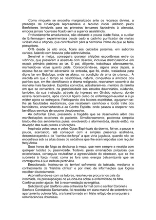 Como ninguém se encontra marginalizado ante os recursos divinos, a
presença de Rosângela representava o recurso inicial utilizado pelos
Benfeitores Invisíveis para os primeiros tentames favoráveis à alienada,
embora jamais houvesse ficado sem a superior assistência.
Profundamente amadurecida, não obstante a pouca idade física, a auxiliar
de Enfermagem experimentara desde cedo o cadinho purificador de muitas
vicissitudes e aflições, que contribuíram para a harmonia íntima de que se fazia
possuidora.
Órfã desde os oito anos, ficara aos cuidados paternos, em subúrbio
carioca, lutando com bravura pela sobrevivência.
Sensível e meiga, conseguira granjear afeições espontâneas entre os
vizinhos, que passaram a assisti-la com desvelo, inclusive matriculando-a em
escola primária próxima ao lar. O pai, diligente, trabalhava afanosamente,
mantendo-se viúvo quanto pôde. Consorciando-se, alguns anos depois, a
esposa fez-se terrível adversária da enteada, que foi, então, trasladada para
digno lar em Botafogo, onde se alojou, na condição de ama de criança... À
medida em que o tempo se desdobrava, natural, conquistou a amizade dos
patrões que, em lhe identificando o drama resignado, resolveram socorrê-la da
maneira mais favorável. Espíritas convictos, adestraram-na, membro da família
em que se convertera, na grandiosidade dos estudos doutrinários, cuidando,
também, da sua instrução, através do ingresso em Ginásio noturno, donde
estava recém-saída, após concluir ligeiro curso de enfermagem-auxiliar a cujo
mister agora se entregava. Participando dos labores espiritistas, aguçaram-se-
lhe as faculdades mediúnicas, que receberam carinhoso e lúcido trato dos
benfeitores, encaminhando-a ao Centro Espírita, onde passou a cooperar nos
benéficos serviços de socorro desobsessivo.
Ao defrontar Ester, pressentiu a tragédia que se desenvolvia além das
manifestações exteriores da paciente. Simultaneamente, poderosa simpatia
brotou-lhe dos sentimentos puros, envolvendo a atormentada, desde então, na
devoção das suas preces e vibrações.
Inspirada pelos seus e pelos Guias Espirituais da doente, foi-se, a pouco e
pouco, acercando, até conseguir com a simples presença acalmá-la,
desembaraçando-a da “camisa-de-força” a que vivia jugulada, quando não se
encontrava sob as altas doses de sedativos que lhe eram impostas com regular
freqüência.
Suas horas de folga as dedicava à moça, que nem sempre a recebia com
qualquer lucidez ou passividade. Todavia, pelas emanações psíquicas que
exteriorizava, conseguia neutralizar a agressividade do obsessor, que se lhe
submetia à força moral, como se fora uma energia balsamizante que se
contrapunha à sua nefasta pertinácia.
Emocionada, inteirou-se do terrível sofrimento da tutelada, mediante o
conhecimento da “história clínica” e por meio de informações que logrou
recolher discretamente.
Aconselhando-se com os tutores, resolveu-se procurar os pais da
internada, na pressuposição de elucidá-los sobre a enfermidade da filha.
Confiava poder ajudar, fiel à recomendação evangélica.
Solicitando por telefônio uma entrevista formal com o senhor Coronel e
Senhora Constâncio Santamaria, foi recebida em clara manhã de setembro no
apartamento outrora feliz, ora transformado em triste refúgio de amarguras e
reminiscências dolorosas.
 