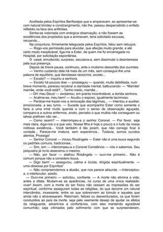 Acolitada pelos Espíritos Benfazejos que a amparavam, ao apresentar-se
com natural timidez e constrangimento, não lhe, passou despercebido o enfado
refletido na face dos anfitriões.
Sentia-se vistoriada com enérgica observação, e não fossem as
excelências dos propósitos que a animavam, teria solicitado excusas,
recuando...
Na conjuntura, firmemente teleguiada pelos Espíritos, falou sem rebuços:
— Rogo-vos permissão para elucidar, que afeição muito grande, e até
certo modo inexplicável, liga-me a Ester, de quem me fiz encarregada no
Hospital, por solicitação espontânea.
O casal, emudecido, surpreso, escutava-a, sem dissimular o desinteresse
pela sua presença.
Depois de breve pausa, continuou, ante o mutismo descortês dos ouvintes:
— Venho cuidando dela há mais de um mês, sem conseguir-lhe uma
palavra de equilíbrio, que denotasse raciocínio, exceto...
— Exceto? — inquiriu a senhora.
— Exceto há poucos dias — prosseguiu — quando, muito debilitada, num
breve momento, pareceu recobrar a claridade mental, balbuciando: — “Mamãe!
mamãe, onde você está?... Tenho medo, mamãe...
—Oh! meu Deus! — exclamou, em pranto incontrolável, a dorida senhora.
— Acalme-se, meu bem! — Acudiu o esposo, igualmente lacrimoso.
— Perdoai-me trazer-vos a renovação das lágrimas... — Intentou a auxiliar,
emocionada, a seu turno. — Sucede que acompanho Ester como somente o
faria a uma irmã muito querida e com o senso de observação aguçada,
comparo-a a outros enfermos, anoto, percebo o que muitos não conseguem ou
talvez prefiram não ver...
— Como assim? — interrompeu-a o senhor Coronel. — Por favor, seja
mais clara, diga-nos o a que veio. Nossa filha é hoje o pouco e o tudo da nossa
inditosa existência... Você também é tão jovem, que não consigo ficar à
vontade... Parece-me imatura, sem experiencia... Todavia, somos ouvidos
atentos. Prossiga!
— Senhor Coronel — iniciou Rosângela — Ester não é uma louca segundo
os padrões comuns, tradicionais..
— Sim, sim — interrompeu-a o Coronel Constâncio — nós o sabemos. Seu
psiquiatra já no-lo asseverou o mesmo.
— Não, por favor — atalhou Rosângela — ouvi-me primeiro... Não é
comum porque não a considero louca.
— Digo bem! — assegurou, calma e lúcida, dirigida espiritualmente. —
uma obsessa por Espíritos!
— Não compreendemos a alusão, que nos parece absurda. —Interceptou-
a, o interlocutor, azedo.
— Ouvi-me primeiro — solícitou, confiante. — A morte não elimina a vida;
antes a dilata. Mudam-se as aparências, no curso de uma única realidade:
viver! Assim, com a morte do ser físico não cessam as impressões do ser
espiritual, conforme asseguram todas as religiões, do que decorre um natural
intercâmbio, incessante, entre os que sobrevivem ao túmulo e aqueles que
ainda não o atravessaram. Retornam, felizes ou desventurados, os que foram
conduzidos ao país da morte, seja pelo veemente desejo de ajudar os afetos
da retaguarda, adverti-los e confortá-los, com eles mantendo agradável
comunhão; seja vítimados pelo sofrimento com que se surpreenderam,
 