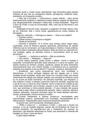buscando ajuda e, muitas vezes, perturbando; seja dominados pelas paixões
inditosas de que não se conseguiram libertar, perseguindo, distilando ódios,
obsidiando, em incessante conúbio...
— Mas isto é bruxaria! — interrompeu-a, quase violento. —Aqui somos
tradicionalmente religiosos e detestamos essas práticas vulgares de fetichismo
que, desgraçadamente, empestam, nestes dias, a nossa Sociedade... Rogo-lhe
o favor de mudar o curso da conversação. Aliás, creio que já não temos o que
conversar.
Rosângela tornou-se lívida, enquanto o progenitor de Ester estava rubro
de ira, furibundo. Sob o verniz social, agasalhavam-se muitos estados de
ferocidade.
Diga-me, senhorita: — Interrogou-a, áspero. — Qual a sua religião?
— Espírita, senhor!
— Desde quando o Espiritismo é religião?
— Desde os primórdios.
— Atrevida e petulante. Vir à minha casa arengar sobre magia negra,
superstição, como se fôramos pessoas ignorantes, pertencentes às classes
inferiores que se comprazem, por fuga psicológica e misérias, nessas práticas,
de que faz falta a repressão policial enérgica. Antes de retirar-se, responda-me:
nos hospitais, agora, se permitem bruxos e macumbeiros entre os seus
servidores?
— Querido!... — exclamou a senhora — Não se encolerize.
— Isto mesmo. — Redargüiu. — Diga-me!
A jovem estava perplexa, porém lúcida, e tefletia: “Como a verdade é
proposital, comodamente ignorada! Quão poderoso é o cerco do orgulho, que
separa homens por dinheiro, posição, aparência, apesar de todos marcharem
inexoravelmente para uma mesma direção: a consciência que os examinará
despidos dos engodos a que se aferram!” Inspirada, contestou, delicadamente:
— Excelência, aqui venho propondo-me servir com humildade e
desinteresse. A minha confissão religiosa não tem ligação com a minha
modesta função hospitalar, senão para impor-me a conduta cristã, que ensina
misericórdia em relação aos infelizes: estejam nas camadas do infortúnio social
ou no acume da ilusão econômica. No santuário espiritista, que freqüento, o
alvo redentor é Jesus, a estrada a percorrer chama-se caridade, seguindo sob
o sol da fé viva e a força do amor fraternal. Venho a este lar em missão de paz
e dele sairei pacificada, sem embargo, expulsa, o que muito lamento, não por
mim, que reconheço a minha própria desvalia... O vaso modesto não poucas
vezes mata a sede, oferta o medicamento salvador, retém o perfume, atende a
misteres relevantes, enquanto preciosas taças de cristal lapidado adornam,
mortas, empoeiradas, móveis luxuosos e inúteis...
O Coronel Santamaria e esposa ouviam-na, incomodados pela
argumentação superior, apresentada com humildade, impossibilitados de a
interromperem, magnetizados pelos Instrutores Espirituais presentes.
Enquanto isso, semi-incorporada, Rosângela aduziu:
— “Brilhe a vossa luz” — conclamou o Cristo — para que o mundo vos
conheça. A luz da verdade fulgurará, apesar das mil tentativas da Treva em
domínio transitório, Os pseudobruxos que a intolerância fez queimar, ao
perecerem, não deixaram silenciosas as Vozes, que retornaram e volverão até
instalado na Terra o “reino de Deus”.
E após rápida reflexão:
 