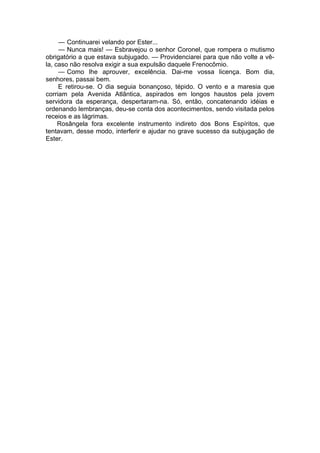 — Continuarei velando por Ester...
— Nunca mais! — Esbravejou o senhor Coronel, que rompera o mutismo
obrigatório a que estava subjugado. — Providenciarei para que não volte a vê-
la, caso não resolva exigir a sua expulsão daquele Frenocômio.
— Como lhe aprouver, excelência. Dai-me vossa licença. Bom dia,
senhores, passai bem.
E retirou-se. O dia seguia bonançoso, tépido. O vento e a maresia que
corriam pela Avenida Atlântica, aspirados em longos haustos pela jovem
servidora da esperança, despertaram-na. Só, então, concatenando idéias e
ordenando lembranças, deu-se conta dos acontecimentos, sendo visitada pelos
receios e as lágrimas.
Rosângela fora excelente instrumento indireto dos Bons Espíritos, que
tentavam, desse modo, interferir e ajudar no grave sucesso da subjugação de
Ester.
 