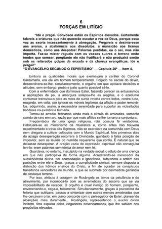 6
FORÇAS EM LITÍGIO
“Ide e pregai. Convosco estão os Espíritos elevados. Certamente
falareis a criaturas que não quererão escutar a voz de Deus, porque essa
voz as exorta incessantemente à abnegação. Pregareis o desinteresse
aos avaros, a abstinência aos dissolutos, a mansidão aos tiranos
domésticos, como aos déspotas! Palavras perdidas, eu o sei, mas não
importa. Faz-se mister regueis com os vossos suores o terreno onde
tendes que semear, porqüanto ele não frutificará e não produzirá senão
sob os reiterados golpes da enxada e da charrua evangélicas. Ide e
pregai!”
“O EVANGELHO SEGUNDO O ESPIRITISMO” — Capítulo 20º — Item 4.
Embora as qualidades morais que exornavam o caráter do Coronel
Santamaria, era ele um homem temperamental. Forjado na escola do dever,
desenvolvera-se-lhe, simultaneamente, o orgulho em que apoiava decisões e
atitudes, sem embargo, probo e justo quanto possível sê-lo.
Com a enfermidade que dominava Ester, fazendo perecer os entusiasmos
e aspirações de pai, a amargura solapou-lhe as alegrias, e o azedume
contumaz transviou-o para as rotas de surda revolta contra todos, contra tudo,
reagindo, em volta, por ignorar os móveis legítimos da aflição e poder removê-
los, adquirindo, assim, a necessária serenidade para suportar as vicissitudes
habituais na existência humana.
Tornou-se arredio, fechando ainda mais o círculo de amizades, somente
saindo de raro em raro, razão por que mais aflitiva se lhe tornava a conjuntura.
Freqüentador de uma igreja religiosa, não possuía fé verdadeira.
Habituara-se ao mecanismo da ritualística e, como antes não houvera
experimentado o travo das lágrimas, não se exercitara na comunhão com Deus
nem chegara a cultivar colóquios com o Mundo Espiritual. Nos primeiros dias
da aziaga desesperação recorrera à Divindade, guindado à falsa posição de
impositor, sem os lauréis do humilde requerente que confia. Ë natural que se
deixasse desesperar. A oração vazia de expressão espiritual não conseguira
leni-lo: eram palavras sem tônica de amor nem fé.
Guardava, no entanto, insculpido na vaidade social, o rótulo de uma crença
em que não participava de forma alguma. Acreditando-se merecedor da
subserviência divina, por acomodação e ignorância, subvertera a ordem das
posições entre ele e Deus, graças a cumplicidade clerical, sempre disposta à
distorção dos lídimos ensinos do Cristo, a fim de agradar os conspícuos
transitórios vencedores no mundo, a que se submete por desmedida ganância
de destaque terreno.
Por isso, atribuiu à coragem de Rosângela os laivos da petulância e do
atrevimento, por incomodá-lo com as arremetidas do socorro que se via
impossibilitado de receber. O orgulho é cruel inimigo do homem, porqüanto,
envenenando-o, cega-o, totalmente. Simultaneamente, graças à psicosfera da
felonia que cultivava, passou a sintonizar com outras mentes amotinadas que
lhe cercavam o lar, em plano concorde com o perseguidor de Ester, planeando
alcançá-lo mais duramente... Rosângela, representando o auxílio divino
indireto, fora expulsa pelos vingadores desencarnados, que lhe sabiam dos
propósitos elevados.
 