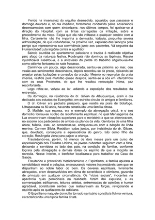 Ferido na insensatez do orgulho desmedido, aguardou que passasse o
domingo dourado e, no dia imediato, fortemente conduzido pelos adversários
desencarnados com quem sintonizava, nos últimos tempos, foi queixar-se à
direção do Hospital, com as tintas carregadas da irritação, sobre o
procedimento da moça. Exigia que ela não voltasse a qualquer contato com a
filha. Certamente não lhe impunha a demissão, todavia, propunha severa
admoestação, de que redundasse, na próxima vez, expulsão dos serviços pelo
perigo que representava sua convivência junto aos pacientes. Vã cegueira da
Humanidade! Luta inglória contra o aguilhão!
Saindo aturdida do apartamento palaciano e trazida à realidade objetiva
pelo afago da natureza festiva, Rosângela não dominou as lágrimas. Receio
injustificável assaltou-a, e a antevisão da perda do trabalho afigurou-se-lhe
como odiento fantasma de rude fracasso.
Caminhou um pouco, algo desarvorada, sentou-se próxima ao mar, deu
vasão aos sentimentos desconexos, depois recordou-se da prece, deixando-se
arrastar pelas lucilações e consolos da oração. Mesmo no regorgitar da praia
imensa, vestida pela multidão quase despida, sentia-se a sós em intercâmbio
com os seus Protetores, do que lhe resultou renovação íntima, paz
reconfortante.
Logo refez-se, volveu ao lar, adiando a exposição dos resultados da
entrevista.
Os domingos, na residência do dr. Gilvan de Albuquerque, eram o dia
dedicado aos estudos do Evangelho, em estreito círculo de amigos e familiares.
O dr. Gilvan era pediatra próspero, que residia na praia de Botafogo.
Ultrapassara os 50 anos, havendo constituído uma família ditosa.
D. Matilde, sua esposa, era o exemplo da abnegação cristã, e o seu
domicílio tornou-se núcleo de recolhimento espiritual, no qual Mensageiros da
Luz encontravam vibrações superiores para o ministério a que se afervoravam,
no socorro aos padecentes de ambos os planos da vida. Genitores de uma filha
única, Márcia, esta, ao consorciar-se, enriqueceu-os com a bênção de linda
menina: Carmen Sílvia. Residiam todos juntos, por insistência do dr. Gilvan,
que, devotado, conseguira a aquiescência do genro, tido como filho do
coração. Rosângela viera para pajear a criança.
Trasladando-se, porém, há menos de dois meses para um curso de
especialização nos Estados Unidos, os jovens nubentes seguiram com a filha,
deixando a servidora ao lado dos pais, na condição de familiar, conforme
lograra pela abnegação e demais dotes de espírito de que a moçoila se
revestia. Nesse ínterim, o benfeitor localizara-a para trabalhar na Casa de
Saúde.
Estudando e praticando metodicamente o Espiritismo, a família apurara a
sensibilidade moral e psíquica, entesourando valores inapreciáveis com que se
dispunham ao nobre labor do bem. Os deveres espirituais, livremente
abraçados, eram desenvolvidos em clima de severidade e otimismo, gozando
de primazia em qualquer circunstância. Os “vícios sociais”, inocentes na
aparência quão perniciosos na realidade, foram dali expulsos, e as
conversações edificantes, leituras seletas, entremeadas de opiniões e humor
agradável, constituíam serões que restauravam as forças, revigorando o
espírito após os quefazeres do cotidiano.
O Espiritismo naquele domicílio tornado santuário constituía lídima ventura,
caracterizando uma típica família cristã.
 