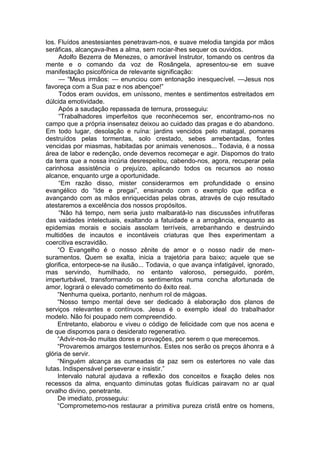 los. Fluídos anestesiantes penetravam-nos, e suave melodia tangida por mãos
seráficas, alcançava-lhes a alma, sem rociar-lhes sequer os ouvidos.
Adolfo Bezerra de Menezes, o amorável Instrutor, tomando os centros da
mente e o comando da voz de Rosângela, apresentou-se em suave
manifestação psicofônica de relevante significação:
— “Meus irmãos: — enunciou com entonação inesquecível. —Jesus nos
favoreça com a Sua paz e nos abençoe!”
Todos eram ouvidos, em uníssono, mentes e sentimentos estreitados em
dúlcida emotividade.
Após a saudação repassada de ternura, prosseguiu:
“Trabalhadores imperfeitos que reconhecemos ser, encontramo-nos no
campo que a própria insensatez deixou ao cuidado das pragas e do abandono.
Em todo lugar, desolação e ruína: jardins vencidos pelo matagal, pomares
destruídos pelas tormentas, solo crestado, sebes arrebentadas, fontes
vencidas por miasmas, habitadas por animais venenosos... Todavia, é a nossa
área de labor e redenção, onde devemos recomeçar e agir. Dispomos do trato
da terra que a nossa incúria desrespeitou, cabendo-nos, agora, recuperar pela
carinhosa assistência o prejuízo, aplicando todos os recursos ao nosso
alcance, enquanto urge a oportunidade.
“Em razão disso, mister considerarmos em profundidade o ensino
evangélico do “Ide e pregai”, ensinando com o exemplo que edifica e
avançando com as mãos enriquecidas pelas obras, através de cujo resultado
atestaremos a excelência dos nossos propósitos.
“Não há tempo, nem seria justo malbaratá-lo nas discussões infrutíferas
das vaidades intelectuais, exaltando a fatuidade e a arrogância, enquanto as
epidemias morais e sociais assolam terríveis, arrebanhando e destruindo
multidões de incautos e incontáveis criaturas que lhes experimentam a
coercitiva escravidão.
“O Evangelho é o nosso zênite de amor e o nosso nadir de men­
suramentos. Quem se exalta, inicia a trajetória para baixo; aquele que se
glorifica, entorpece-se na ilusão... Todavia, o que avança infatigável, ignorado,
mas servindo, humilhado, no entanto valoroso, perseguido, porém,
imperturbável, transformando os sentimentos numa concha afortunada de
amor, logrará o elevado cometimento do êxito real.
“Nenhuma queixa, portanto, nenhum rol de mágoas.
“Nosso tempo mental deve ser dedicado à elaboração dos planos de
serviços relevantes e contínuos. Jesus é o exemplo ideal do trabalhador
modelo. Não foi poupado nem compreendido.
Entretanto, elaborou e viveu o código de felicidade com que nos acena e
de que dispomos para o desiderato regenerativo.
“Advir-nos-ão muitas dores e provações, por serem o que merecemos.
“Provaremos amargos testemunhos. Estes nos serão os preços àhonra e à
glória de servir.
“Ninguém alcança as cumeadas da paz sem os estertores no vale das
lutas. Indispensável perseverar e insistir.”
Intervalo natural ajudava a reflexão dos conceitos e fixação deles nos
recessos da alma, enquanto diminutas gotas fluídicas pairavam no ar qual
orvalho divino, penetrante.
De imediato, prosseguiu:
“Comprometemo-nos restaurar a primitiva pureza cristã entre os homens,
 