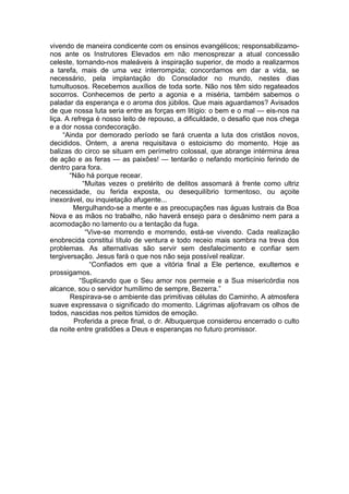 vivendo de maneira condicente com os ensinos evangélicos; responsabilizamo-
nos ante os Instrutores Elevados em não menosprezar a atual concessão
celeste, tornando-nos maleáveis à inspiração superior, de modo a realizarmos
a tarefa, mais de uma vez interrompida; concordamos em dar a vida, se
necessário, pela implantação do Consolador no mundo, nestes dias
tumultuosos. Recebemos auxílios de toda sorte. Não nos têm sido regateados
socorros. Conhecemos de perto a agonia e a miséria, também sabemos o
paladar da esperança e o aroma dos júbilos. Que mais aguardamos? Avisados
de que nossa luta seria entre as forças em litígio: o bem e o mal — eis-nos na
liça. A refrega é nosso leito de repouso, a dificuldade, o desafio que nos chega
e a dor nossa condecoração.
“Ainda por demorado período se fará cruenta a luta dos cristãos novos,
decididos. Ontem, a arena requisitava o estoicismo do momento. Hoje as
balizas do circo se situam em perímetro colossal, que abrange intérmina área
de ação e as feras — as paixões! — tentarão o nefando morticínio ferindo de
dentro para fora.
“Não há porque recear.
“Muitas vezes o pretérito de delitos assomará à frente como ultriz
necessidade, ou ferida exposta, ou desequilíbrio tormentoso, ou açoite
inexorável, ou inquietação afugente...
Mergulhando-se a mente e as preocupações nas águas lustrais da Boa
Nova e as mãos no trabalho, não haverá ensejo para o desânimo nem para a
acomodação no lamento ou a tentação da fuga.
“Vive-se morrendo e morrendo, está-se vivendo. Cada realização
enobrecida constitui título de ventura e todo receio mais sombra na treva dos
problemas. As alternativas são servir sem desfalecimento e confiar sem
tergiversação. Jesus fará o que nos não seja possível realizar.
“Confiados em que a vitória final a Ele pertence, exultemos e
prossigamos.
“Suplicando que o Seu amor nos permeie e a Sua misericórdia nos
alcance, sou o servidor humílimo de sempre, Bezerra.”
Respirava-se o ambiente das primitivas células do Caminho. A atmosfera
suave expressava o significado do momento. Lágrimas aljofravam os olhos de
todos, nascidas nos peitos túmidos de emoção.
Proferida a prece final, o dr. Albuquerque considerou encerrado o culto
da noite entre gratidões a Deus e esperanças no futuro promissor.
 