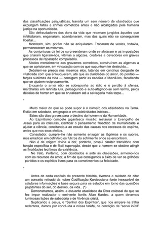 das classificações psiquiátricas, transita um sem número de obsidiados que
expungem faltas e crimes cometidos antes e não alcançados pela humana
justiça na oportunidade.
São defraudadores dos dons da vida que retornam jungidos àqueles que
infelicitaram, enganaram, abandonaram, mas dos quais não se conseguiram
libertar...
Morreram, sim, porém não se aniquilaram. Trocaram de vestes, todavia,
permaneceram os mesmos.
As conjunturas da lei os surpreenderam onde se alojaram e as imposições
que criaram ligaram-nos, vítimas a algozes, credores a devedores em graves
processos de reparação compulsória.
Atados mentalmente aos gravames cometidos, construíram as algemas a
que se aprisionam, em vinculação com os que supunham ter destruído...
Debatem-se presos nos mesmos elos, lutando em contínuo desgaste de
vitalidade com que enlouquecem, até que as claridades do amor, do perdão —
forças sublimes da vida — consigam partir as cadeias e libertá-los, facultando
que se ajudem reciprocamente.
Enquanto o amor não se sobreponha ao ódio e o perdão à ofensa,
marcharão em renhida luta, perseguindo e auto-afligindo-se sem termo, pelos
dédalos de horror em que se brutalizam até a selvageria mais torpe...
*
Muito maior do que se pode supor é o número dos obsidiados na Terra.
Estão em soledade, em grupos e em coletividades inteiras...
Estes são dias graves para o destino do homem e da Humanidade.
Ao Espiritismo compete gigantesca missão: restaurar o Evangelho de
Jesus para as criaturas, clarificar o pensamento filosófico da Humanidade e
ajudar a ciência, concitando-a ao estudo das causas nos recessos do espírito,
antes que nos seus efeitos.
Consolador, cumpre-lhe não somente enxugar as lágrimas e os suores,
mas erradicar em definitivo os fulcros do sofrimento onde se encontrem.
Não é de origem divina a dor, portanto, possui caráter transitório com
função específica e de fácil superação, desde que o homem se obstine atingir
as finalidades legítimas da existência.
No trato, Portanto, com obsidiados e ante as obsessões, armemo-nos
com os recursos do amor, a fim de que consigamos o êxito de ver os grilhões
partidos e os espíritos livres para os cometimentos da felicidade.
*
Antes de cada capítulo da presente história, tivemos o cuidado de citar
um conceito retirado da nobre Codificação Kardequiana fonte inexaurível de
salutares informações e base segura para os estudos em torno das questões
palpitantes do ser, do destino, da vida.. (*)
Demonstramos, assim, a estuante atualidade da Obra colossal de que se
fez ímpar realizador o eminente lionês Allan Kardec, a quem devemos
luminosas lições de sabedoria e de Vivência cristã.
Suplicando a Jesus, o “Senhor dos Espíritos”, que nos ampare na trilha
redentora, damos por concluída a nossa tarefa, na condição de “servo inútil”
 