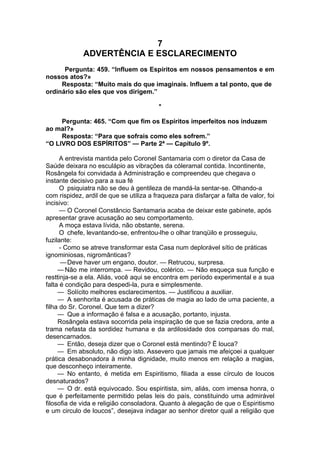 7
ADVERTÊNCIA E ESCLARECIMENTO
Pergunta: 459. “Influem os Espíritos em nossos pensamentos e em
nossos atos?»
Resposta: “Muito mais do que imaginais. Influem a tal ponto, que de
ordinário são eles que vos dirigem.”
*
Pergunta: 465. “Com que fim os Espíritos imperfeitos nos induzem
ao mal?»
Resposta: “Para que sofrais como eles sofrem.”
“O LIVRO DOS ESPÍRITOS” — Parte 2ª — Capítulo 9º.
A entrevista mantida pelo Coronel Santamaria com o diretor da Casa de
Saúde deixara no esculápio as vibrações da cóleramal contida. Incontinente,
Rosângela foi convidada à Administração e compreendeu que chegava o
instante decisivo para a sua fé
O psiquiatra não se deu à gentileza de mandá-la sentar-se. Olhando-a
com rispidez, ardil de que se utiliza a fraqueza para disfarçar a falta de valor, foi
incisivo:
— O Coronel Constâncio Santamaria acaba de deixar este gabinete, após
apresentar grave acusação ao seu comportamento.
A moça estava lívida, não obstante, serena.
O chefe, levantando-se, enfrentou-lhe o olhar tranqüilo e prosseguiu,
fuzilante:
- Como se atreve transformar esta Casa num deplorável sítio de práticas
ignominiosas, nigromânticas?
—Deve haver um engano, doutor. — Retrucou, surpresa.
— Não me interrompa. — Revidou, colérico. — Não esqueça sua função e
resttinja-se a ela. Aliás, você aqui se encontra em período experimental e a sua
falta é condição para despedi-la, pura e simplesmente.
— Solícito melhores esclarecimentos. — Justificou a auxiliar.
— A senhorita é acusada de práticas de magia ao lado de uma paciente, a
filha do Sr. Coronel. Que tem a dizer?
— Que a informação é falsa e a acusação, portanto, injusta.
Rosângela estava socorrida pela inspiração de que se fazia credora, ante a
trama nefasta da sordidez humana e da ardilosidade dos comparsas do mal,
desencarnados.
— Então, deseja dizer que o Coronel está mentindo? Ë louca?
— Em absoluto, não digo isto. Assevero que jamais me afeiçoei a qualquer
prática desabonadora à minha dignidade, muito menos em relação a magias,
que desconheço inteiramente.
— No entanto, é metida em Espiritismo, filiada a esse círculo de loucos
desnaturados?
— O dr. está equivocado. Sou espiritista, sim, aliás, com imensa honra, o
que é perfeitamente permitido pelas leis do país, constituindo uma admirável
filosofia de vida e religião consoladora. Quanto à alegação de que o Espiritismo
e um circulo de loucos”, desejava indagar ao senhor diretor qual a religião que
 