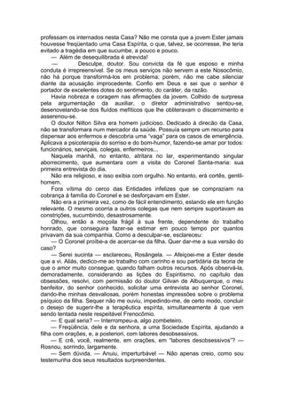 professam os internados nesta Casa? Não me consta que a jovem Ester jamais
houvesse freqüentado uma Casa Espírita, o que, talvez, se ocorresse, lhe teria
evitado a tragédia em que sucumbe, a pouco e pouco.
— Além de desequilibrada é atrevida!
— Desculpe, doutor. Sou convicta da fé que esposo e minha
conduta é irrepreensível. Se os meus serviços não servem a este Nosocômio,
não há porque transformá-los em problema; porém, não me cabe silenciar
diante da acusação improcedente. Confio em Deus e sei que o senhor é
portador de excelentes dotes do sentimento, do caráter, da razão.
Havia nobreza e coragem nas afirmações da jovem. Colhido de surpresa
pela argumentação da auxiliar, o diretor administrativo sentou-se,
desenovelando-se dos fluídos mefíticos que lhe obliteravam o discernimento e
asserenou-se.
O doutor Nilton Silva era homem judicioso. Dedicado à direcão da Casa,
não se transformara num mercador da saúde. Possuía sempre um recurso para
dispensar aos enfermos e descobria uma “vaga” para os casos de emergência.
Aplicava a psicoterapia do sorriso e do bom-humor, fazendo-se amar por todos:
funcionários, serviçais, colegas, enfermeiros...
Naquela manhã, no entanto, atritara no lar, experimentando singular
aborrecimento, que aumentara com a visita do Coronel Santa-maria: sua
primeira entrevista do dia.
Não era religioso, e isso exibia com orgulho. No entanto, erá cortês, gentil-
homem.
Fora vítima do cerco das Entidades infelizes que se compraziam na
cobrança à família do Coronel e se desforçavam em Ester.
Não era a primeira vez, como de fácil entendimento, estando ele em função
relevante. O mesmo ocorria a outros colegas que nem sempre suportavam as
constrições, sucumbindo, desastrosamente.
Olhou, então a moçoila frágil à sua frente, dependente do trabalho
honrado, que conseguira fazer-se estimar em pouco tempo por quantos
privavam da sua companhia. Como a desculpar-se, esclareceu:
— O Coronel proíbe-a de acercar-se da filha. Quer dar-me a sua versão do
caso?
— Serei sucinta — esclareceu, Rosângela. — Afeiçoei-me a Ester desde
que a vi. Aliás, dedico-me ao trabalho com carinho e sou partidária da teoria de
que o amor muito consegue, quando falham outros recursos. Após observá-la,
demoradamente, considerando as lições do Espiritismo, no capítulo das
obsessões, resolvi, com permissão do doutor Gilvan de Albuquerque, o meu
benfeitor, do senhor conhecido, solicitar uma entrevista ao senhor Coronel,
dando-lhe minhas desvaliosas, porém honestas impressões sobre o problema
psíquico da filha. Sequer não me ouviu, impedindo-me, de certo modo, concluir
o desejo de sugerir-lhe a terapêutica espírita, simultaneamente à que vem
sendo tentada neste respeitável Frenocômio.
— E qual seria? — Interrompeu-a, algo zombeteiro.
— Freqüência, dele e da senhora, a uma Sociedade Espírita, ajudando a
filha com orações, e, a posteriori, com labores desobsessivos.
— E crê, você, realmente, em orações, em “labores desobsessivos”? —
Rosnou, sorrindo, largamente.
— Sem dúvida. — Anuiu, imperturbável — Não apenas creio, como sou
testemunha dos seus resultados surpreendentes.
 