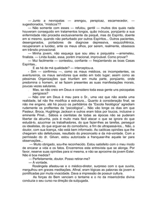 — Junto a nevropatas — arengou, perspicaz, escarnecedor, —
sugestionados, “místicos”!?
— Não somente com esses — refutou, gentil — muitos dos quais nada
houveram conseguido em tratamentos longos, quão inócuos, porqüanto a sua
enfermidade não procedia exclusivamente da psiquê, mas do Espírito, doente
em si mesmo, quando não perturbado por outros Espíritos... Outros pacientes,
desenganados, portadores de diagnose depressiva, esquizofrênica,
recuperaram a lucidez, ante os meus olhos, por serem, realmente, obsessos
em trânsito provacional.
— Minha jovem, não esqueça que sou ateu e psiquiatra —arremeteu,
finalista. — Linda ilusão, essa, porém irracional, improvável. Como provar?
— Mui facilmente — contestou, confiante — freqüentando as boas Casas
Espíritas..
— E as há de má qualidade? — interceptou-a.
- Sim — confirmou —, como os maus médicos, os incompetentes, os
aventureiros, os maus servidores que estão em todo lugar; assim como as
péssimas Organizações que triunfam em muita parte, porqüanto, onde
predomina o homem, aí se fazem presentes as suas manifestações morais,
poucas vezes salutares.
— Mas, se não creio em Deus e considero toda essa gente uns psicopatas
perigosos?
— Não crer em Deus é mau para o Sr., uma vez que não aceita uma
realidade, tal não lhe modifica a estrutura... Quanto à consideração final, se
não me engano, até há pouco os partidários da “Escola fisiológica” agrediam
rudemente os profitentes da “psicológica”... Não vão longe os dias em que
Pasteur, Broca, Hughlings Jackson e outros eram tidos por loucos, inclusive o
eminente Pinel... Sábios e cientistas de todas as épocas não se puderam
libertar da alcunha, pois é muito mais fácil atacar o que se ignora do que
estudá-lo, azucrinar os trabalhadores, do que fazer-lhes as tarefas, perseguir
os idealistas, do que erguer-se do comodismo, a fim de ultrapassá-los... Não, o
doutor, com sua licença, não está bem informado. As caóticas opiniões que lhe
chegaram são defeituosas, resultado do preconceito e da má-vontade. Com a
permissão do dr. Gilvan, estou autorizada a franquear-lhe aquele lar para
observações...
— Muito obrigado, sou-lhe reconhecido. Estou satisfeito com o meu modo
de encarar a vida e os fatos. Encerremos esta entrevista que se alonga. Por
favor, reserve suas opiniões para si mesma, e não se aproxime da jovem Ester.
Não é boa medida?
— Perfeitamente, doutor. Posso retirar-me?
— À vontade.
Rosângela afastou-se e o médico-diretor, surpreso com o que ouvira,
mergulhou em graves meditações. Afinal, eram lógicas as palavras da jovem e
pontificadas por muita vivacidade. Dava a impressão de possuir cultura.
As forças do Bem venciam o tentame e o rio da misericórdia divina
conduzia o seu curso na direção da subjugada.
 
