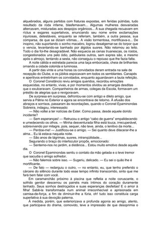 alquebrados, alguns partidos com fraturas expostas, em feridas pútridas, tudo
resultado da roda infame, blasfemavam... Algumas mulheres desvairadas
altercavam, misturadas aos despojos orgânicos... À sua chegada recuavam em
ríctus e esgares superlativos, enunciando seu nome entre exclamações
injuriosas, detestáveis, enquanto se referiam, também, a outra pessoa, sua
comparsa, de que se diziam vítimas... A visão tormentosa, mortificava-o... De
inopino, não suportando o sonho macabro, logrou desalgemar-se do torpor que
o vencia, levantando-se banhado por álgidos suores. Não retornou ao leito.
Todo o dia foi-lhe desagradável. Não esquecia as cenas truanescas, os rostos,
congestionados uns pelo ódio, patibulares outros, sem expres são, e mesmo
após o almoço, tentando a sesta, não conseguiu o repouso que lhe fazia falta.
A noite cálida e estrelada parecia uma taça emborcada, cheia de brilhantes
ornando a cidade colorida e luminosa.
A partir das vinte e uma horas os convidados deram entrada na sala de
recepção do Clube, e os júbilos espocavam em todos os semblantes. Canapés
e aperitivos entretinham os convidados, enquanto aguardavam a lauta refeição.
O Coronel Constâncio reviu amigos queridos, recordou emoções
esquecidas, no entanto, vivas, e por momentos olvidou as amargas desditas
que o exulceravam. Companheiros de armas, colegas da Escola, formavam um
préstito de alegrias que o revigoravam.
De surpresa em surpresa, defrontou-se com antigo e dileto amigo, que
servia a Pátria no Exterior e agora se encontrava de retorno. À efusão dos
abraços e sorrisos, passaram às recordações, quando o Coronel Epaminondas
Sobreira, indagou, interessado:
— Não voltei a ter notícias de Ester. Como passa, desde aquele dorido
incidente?
— Sem esperanças! — Retrucou o antigo “cabo de guerra” empalidecendo
e umedecendo os olhos. — Minha desventurada filha está louca, irrecuperável,
sobrevivendo por milagre, pois, sequer, não teve, ainda, o lenitivo da morte...
— Perdoe-me! — Justificou-se o amigo. — Sei quanto deve dilacerar-lhe a
alma... Eu lá estava naquela noite.
— São anos de lágrimas, suores, intranqüilidade...
Segurando o braço do interlocutor propôs, emocionado:
— Sentemo-nos no jardim, a distância... Estou muito emotivo desde aquele
dia.
O Coronel Epaminondas sentiu o contato da mão gelada e o leve tremor
que sacudia o amigo sofredor.
— Não falemos sobre isso. — Sugeriu, delicado. — Eu sei o quão lhe é
mortificante.
— De fato — redarguiu o outro, — no entanto, eu, que tenho preferido o
cárcere do silêncio durante todo esse tempo infinito transcorrido, sinto que me
fará bem falar com você.
Em caramanchão próximo à piscina que refletia a noite coruscante, o
sofrido genitor descerrou os painéis mais íntimos do coração duramente
lanhado. Seus sonhos destroçados e suas esperanças desfeitas! E o amor à
filha! Sabê-la transformada num animal irreconhecível e aprisionada em
camisa-de-força, a fim de diminuir-lhe a fúria, oh! tudo isso constituía carga
superlativa à sua devoção paterna.
À medida, porém, que exteriorizava a profunda agonia ao amigo, atento,
que participava do drama, comovido, teve a impressão de que desoprimia o
 