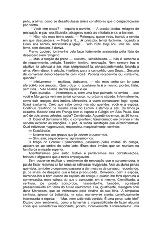 peito, a alma, como se desarticulasse anéis constritores que o despedaçavam
por dentro.
— Você tem orado? — Inquiriu o ouvinte. — A oração produz milagres de
renovação e paz, modificando paisagens sombrias e fortalecendo o homem.
— Não, não mais tenho orado. — Retorquiu, quase irado, traindo a revolta
em que descambara. — Perdi a fé... A princípio, tentei iludir-me, rogando a
Deus, aos santos, recorrendo à Igreja... Tudo inútil! Hoje sou uma nau sem
leme, sem destino, à deriva.
Pranto copioso jorrava-lhe pela face fortemente assinalada pela fúria do
desespero sem refrigério.
— Mas a função da prece — elucidou, sensibilizado, — não é somente a
de requerimento, petição. Também lenitivo, renovação. Nem sempre traz o
objetivo de atenuar a dor, mas compreendê-la, conseqüentemente, lenindo a
alma. Além disso, é veículo, interfônio para a comunhão com Deus... Gostaria
de conversar demorada-mente com você. Poderia receber-me ou visitar-me,
quando?
— Infelizmente — explicou, titubeante, — não mais tenho um lar para
oferecê-lo aos amigos... Quero dizer: o apartamento é o mesmo, porém, triste,
sem vida... Não saímos, minha esposa e eu.
— Faço questão — interrompeu-o, com uma leve palmada no ombro — que
você e Margarida venham jantar conosco, no próximo sábado. Informalmente,
como dois amigos, dois irmãos. Mercedes, a quem comunicarei logo, agora,
ficará exultante. Creio que sabe como nos são queridos, você e a esposa.
Continuo residindo na mesma casa no Leblon. Estamos a sós. Os filhos já
casados. Beatriz está em França com o esposo e Giórgio em São Paulo. Sou
avô de dois anjos celestes, sabia? Combinado. Aguardá-los-emos, às 20 horas.
O Coronel Santamaria fitou o companheiro transformado em cireneu e não
saberia explicar as emoções, a paz, a súbita satisfação que experimentava.
Qual estivesse magnetizado, respondeu, maquinalmente, sorrindo:
— Combinado.
— Unamo-nos aos grupos que já devem procurar-nos.
— Sim, sim, esquecera-me; apressemo-nos.
O braço do Coronel Epaminondas, passando pelas costas do colega,
apoiava-se ao ombro do outro lado. Eram dois irmãos que se reuniam na
família da amizade superior.
Adentraram-se pelo salão festivo e perderam-se nas confabulações,
brindes e algazarra que a todos empolgavam.
Sem poder-se explicar o sentimento de renovação que o surpreendera, o
pai de Ester retornou ao lar como se estivesse revigorado. Ante as duras penas
que vivia, também o organismo passara a dar mostras de cansaço, repontando,
já, os sinais do desgaste que o fazia preocupado.. Conversou com a esposa,
narrando-lhe o bom estado de espírito do colega e quanto lhe fora oportuna a
conversação, mais valiosa do que o banquete, em si mesmo. Cientificada, a
senhora, de pronto concordou, nascendo-lhe, também, agradável
pressentimento em torno do futuro reencontro. Ela, igualmente, dialogara com
dona Mercedes, que se interessara pelo destino da sua filha. A simpática
senhora, apesar da balbúrdia, na sala, manteve-se atenta, carinhosamente
interessada e repetia: — “Mas, nem tudo está perdido. Ë uma pena, tudo isto!”
Dizia-o com sentimento, como a lamentar a impossibilidade de fazer alguma
coisa que considerava importante, porém, inconveniente. Prometera-lhe uma
 