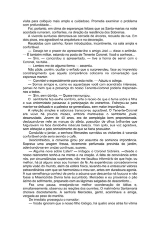 visita para colóquio mais amplo e cuidadoso. Prometia examinar o problema
com profundidade...
Foi, portanto, em clima de esperanças felizes que os Santa-marias na noite
acordada rumaram, confiantes, na direção da residência dos Sobreiras.
A vivenda suntuosa demorava-se cercada de árvores, recuada da rua. Em
dois pisos, era agradável na arquitetura e na decoração.
Recebidos com carinho, foram introduzidos, incontinente, na sala ampla e
confortável.
— Desejo ter o prazer de apresentar-lhe o amigo Joel — disse o anfitrião.
— Ë também militar, estando no posto de Tenente Coronel. Você o conhece...
— Sim, — concordou o apresentado, — tive a honra de servir com o
Coronel, na Itália...
— Lembro-me de alguma forma — assentiu.
Não pôde, porém, ocultar o enfado que o surpreendeu, face ao imprevisto
constrangimento que aquela comparência colocaria na conversação que
esperava manter.
— Convidei-o especialmente para esta noite. — Aduziu o colega.
— Somos amigos e, como eu aguardasse você com acendrado interesse,
pensei no bem que a presença do nosso Tenente-Coronel poderia dispensar-
nos a todos.
— Sim, sem dúvida. — Quase resmungou.
O semblante fez-se-lhe sombrio, ante o receio de que o tema sobre a filha
e sua enfermidade passasse à participação de estranhos. Esforçou-se para
manter-se delicado e a palestra se generalizou, sem maior importância.
A refeição simples e saborosa transcorreu agradável, O Tenente-Coronel
era viúvo há poucos meses, embora mantivesse o semblante jovial,
desanuviado. Jovem de 40 anos, era de compleição bem proporcionada,
destacando-se nele as marcas do atleta, possuidor de olhos brilhantes que
fulguravam na face dando-lhe máscula beleza. Tran qüilo, sua voz agradava,
sem afetação e pelo comedimento de que se fazia possuidor.
Concluído o jantar, a senhora Mercedes convidou os visitantes à varanda
confortável onde seria servido o café.
Descontraídos, a conversa girou por assuntos de somenos importância.
Soprava uma aragem fresca, levemente perfumada provinda do jardim,
adentrando-se em ondas contínuas, suaves.
— Alguma nova sobre Ester? — Indagou o Coronel Sobreira. —Desde o
nosso reencontro tenho-a na mente e na oração. A falta de convivência entre
nós, por circunstâncias superiores, não me facultou informá-lo de que hoje, ou
melhor, há já alguns anos sou homem de fé. As experiências concederam-me
ampla visão do mundo, além da esfera física, levando-me a entesourar valores
extraordinários com que se harmonizou o meu ser, antes em duradoura agonia.
À sua semelhança conheci de perto a aduana que descamba ná loucura e não
fosse a Misericórdia Divina teria sucumbido. Mercedes e eu provamos o pão
ázimo do sofrimento, preparado com as lágrimas salgadas do desconforto...
Fez uma pausa, ensejando-se melhor coordenação de idéias e,
simultaneamente, observou as reações dos ouvintes, O matrimônio Santamaria
chorava discretamente. A senhora Mercedes, gentil, acarinhava a amiga,
vergada ao peso do martírio.
De imediato prosseguiu o narrador:
— Vocês ignoram que o nosso filho Giórgio, há quatro anos atrás foi vítima
 