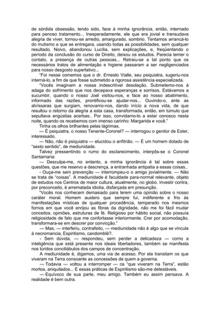 de sórdida obsessão, tendo sido, face à minha ignorância, então, internado
para penoso tratamento... Inesperadamente, ele que era jovial e transudava
alegria de viver, tornou-se arredio, amargurado, sombrio. Tentamos arrancá-lo
do mutismo a que se entregara, usando todas as possibilidades, sem qualquer
resultado. Noivo, abandonou Lucília, sem explicações, e, freqüentando o
período da conclusão do curso de Direito, deixou os estudos. Parecia temer o
contato, a presença de outras pessoas... Retraiu-se a tal ponto que os
necessários tratos de alimentação e higiene passaram a ser negligenciados
para nosso desgosto superlativo...
“Foi nesse comemos que o dr. Ernesto Vialle, seu psiquiatra, sugeriu-nos
interná-lo, a fim de que fosse submetido a rigorosa assistência especializada.
“Vocês imaginam a nossa indescritível desolação. Submetemo-nos à
adaga do sofrimento que nos decepava esperanças e sorrisos. Estávamos a
sucumbir, quando o nosso Joel visitou-nos, e face ao nosso abatimento,
informado das razões, prontificou-se ajudar-nos... Ouvindo-o, ante as
alvíssaras que surgiam, renovamo-nos, dando início a nova vida, de que
resultou o retorno da alegria a esta casa, transformada, então, em túmulo que
sepultava angústias acerbas.. Por isso, convidamo-lo a estar conosco nesta
noite, quando os recebemos com imenso carinho: Margarida e você.”
Tinha os olhos brilhantes pelas lágrimas.
— É psiquiatra, o nosso Tenente-Coronel? — interrogou o genitor de Ester,
interessado.
— Não, não é psiquiatra — elucidou o anfitrião. — É um homem dotado de
“sexto sentido”, de mediunidade.
Talvez pressentindo o rumo do esclarecimento, interpôs-se o Coronel
Santamaria:
— Desculpe-me, no entanto, a minha ignorância é tal sobre essas
questões, que me reservo a descrença, a entranhada antipatia a essas coisas..
- Ouça-me sem prevenção — interrompeu-o o amigo jovialmente. — Não
se trata de “coisas”. A mediunidade é faculdade para-normal relevante, objeto
de estudos nos Centros de maior cultura, atualmente, no globo. Investir contra,
por preconceito, é arrematada idiotia, disfarçada em presunção.
“Vocês nos conhecem demasiado para terem uma opinião sobre o nosso
caráter moral. Homem austero que sempre fui, indiferente e frio às
manifestações místicas de qualquer procedência, temperado nos mesmos
fornos em que você enrijou as fibras da dignidade, não me foi fácil mudar
conceitos, opiniões, estruturas de fé. Religioso por hábito social, não possuía
religiosidade de fato que me confortasse interiormente. Crer por acomodação,
transformara-se em descrer por convicção.”
— Mas, — interferiu, contrafeito, — mediunidade não é algo que se vincula
à necromancia, Espiritismo, candomblé?.
- Sem dúvida, — respondeu, sem perder a delicadeza — como a
inteligência que está presente nos ideais libertadores, também se manifesta
nos lúridos conciliábulos dos campos de concentração.
A mediunidade é, digamos, uma via de acesso. Por ela transitam os que
viveram na Terra consoante as concessões de quem a governa.
— Todavia — voltou a interromper — os “que viveram na Terra”, estão
mortos, aniquilados... E essas práticas de Espiritismo são-me detestáveis.
— Equívoco de sua parte, meu amigo. Também eu assim pensava. A
realidade é bem outra.
 