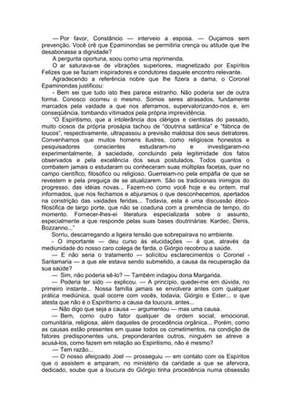 — Por favor, Constâncio — interveio a esposa. — Ouçamos sem
prevenção. Você crê que Epaminondas se permitiria crença ou atitude que lhe
desabonasse a dignidade?
A pergunta oportuna, soou como uma reprimenda.
O ar saturava-se de vibrações superiores, magnetizado por Espíritos
Felizes que se faziam inspiradores e condutores daquele encontro relevante.
Agradecendo a referência nobre que lhe fizera a dama, o Coronel
Epaminondas justificou:
- Bem sei que tudo isto lhes parece estranho. Não poderia ser de outra
forma. Conosco ocorreu o mesmo. Somos seres atrasados, fundamente
marcados pela vaidade a que nos aferramos, supervalorizando-nos e, em
conseqüência, tombando vítimados pela própria imprevidência.
“O Espiritismo, que a intolerância dos clérigos e cientistas do passado,
muito ciosos da própria prosápia tachou de “doutrina satânica” e “fábrica de
loucos”, respectivamente, ultrapassou a previsão maldosa dos seus detratores.
Convenhamos que muitos homens ilustres, como religiosos honestos e
pesquisadores conscientes estudaram-no e investigaram-no
experimentalmente, à saciedade, concluindo pela legitimidade dos fatos
observados e pela excelência dos seus postulados. Todos quantos o
combatem jamais o estudaram ou conheceram suas múltiplas facetas, quer no
campo científico, filosófico ou religioso. Guerreiam-no pela empáfia de que se
revestem e pela preguiça de se atualizarem. São os tradicionais inimigos do
progresso, das idéias novas... Fazem-no como você hoje e eu ontem, mal
informados, que nos fechamos e abjuramos o que desconhecemos, apertados
na constrição das vaidades feridas... Todavia, esta é uma discussão ético-
filosófica de largo porte, que não se coaduna com a premência de tempo, do
momento. Fornecer-lhes-ei literatura especializada sobre o assunto,
especialmente a que responde pelas suas bases doutrinárias: Kardec, Denis,
Bozzanno...”
Sorriu, descarregando a ligeira tensão que sobrepairava no ambiente.
- O importante — deu curso às elucidações — é que, através da
mediunidade do nosso caro colega de farda, o Giórgio recobrou a saúde.
— E não seria o tratamento — solícitou esclarecimentos o Coronel ­
Santamaria — a que ele estava sendo submetido, a causa da recuperação da
sua saúde?
— Sim, não poderia sê-lo? — Também indagou dona Margarida.
— Poderia ter sido — explicou. — A princípio, quedei-me em dúvida, no
primeiro instante... Nossa família jamais se envolvera antes com qualquer
prática mediúnica, qual ocorre com vocês, todavia, Giórgio e Ester... o que
atesta que não é o Espiritismo a causa da loucura, antes...
— Não digo que seja a causa — argumentou — mas uma causa.
— Bem, como outro fator qualquer de ordem social, emocional,
comunitária, religiosa, além daqueles de procedência orgânica... Porém, como
as causas estão presentes em quase todos os cometimentos, na condição de
fatores predisponentes uns, preponderantes outros, ninguém se atreve a
acusá-los, como fazem em relação ao Espiritismo, não é mesmo?
— Tem razão...
— O nosso afeiçoado Joel — prosseguiu — em contato com os Espíritos
que o assistem e amparam, no ministério da caridade a que se afervora,
dedicado, soube que a loucura do Giórgio tinha procedência numa obsessão
 