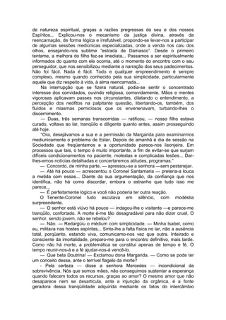 de natureza espiritual, graças a razões pregressas do seu e dos nossos
Espíritos... Explicou-nos o mecanismo da justiça divina, através da
reencarnação, de forma lógica e irrefutável, propondo-se levar-nos a participar
de algumas sessões mediúnicas especializadas, onde a venda nos caiu dos
olhos, ensejando-nos sublime “estrada de Damasco”. Desde o primeiro
tentame, a melhora do filho fez-se imediata... Passamos a ser espiritualmente
informados do quanto com ele ocorria, até o momento do encontro com o seu
perseguidor, que nos sensibilizou mediante a narração dos seus padecimentos.
Não foi fácil. Nada é fácil. Todo e qualquer empreendimento é sempre
complexo, mesmo quando conhecido pela sua simplicidade, particularmente
aquele que diz respeito à vida, à alma reencarnada...
Na interrupção que se fizera natural, podia-se sentir o concentrado
interesse dos convidados, ouvindo religiosa, comovidamente. Mãos e mentes
vigorosas aplicavam passes nos circunstantes, dilatando o entendimento, a
percepção dos neófitos na palpitante questão, libertando-os, também, dos
fluídos e miasmas perniciosos que os envenenavam, turbando-lhes o
discernimento.
— Duas, três semanas transcorridas — ratificou, — nosso filho estava
curado, voltava ao lar, tranqüilo e diligente quanto antes, assim prosseguindo
até hoje.
“Ora, desejávamos a sua e a permissão da Margarida para examinarmos
mediunicamente o problema de Ester. Depois de amanhã é dia de sessão na
Sociedade que freqüentamos e a oportunidade parece-nos lisonjeira. Em
processos que tais, o tempo é muito importante, a fim de evitar-se que surjam
difíceis condicionamentos no paciente, molestas e complicadas lesões... Dar-
lhes-emos notícias detalhadas e concertaremos atitudes, programas.”
— Concordo, de minha parte, — apressou-se a senhora —sem pestanejar.
— Até há pouco — acrescentou o Coronel Santamaria — preteria-a louca
a metida com essas... Diante da sua argumentação, da confiança que nos
identifica, não há como discordar, embora o estranho que tudo isso me
parece...
— É perfeitamente lógico e você não poderia ter outra reação.
O Tenente-Coronel tudo escutava em silêncio, com modéstia
surpreendente.
— O senhor está viúvo há pouco — indagou-lhe o visitante —e parece-me
tranqüilo, confortado. A morte é-me tão desagradável para não dizer cruel, O
senhor, sendo jovem, não se rebelou?
— Não. — Redargüiu o médium com simplicidade. — Minha Isabel, como
eu, militava nas hostes espíritas... Sinto-lhe a falta física no lar, não a ausência
total, porqüanto, estando viva, comunicamo-nos vez que outra. Inteirado e
consciente da imortalidade, preparo-me para o encontro definitivo, mais tarde.
Como não há morte, a problemática se constitui apenas de tempo e fé. O
tempo reunir-nos-á e a fé ajudar-nos-á vencê-lo.
— Que bela Doutrina! — Exclamou dona Margarida. — Como se pode ter
um conceito desse, ante o terrível flagelo da morte?
- Pela certeza — disse a senhora Mercedes — incondicional da
sobrevivência. Nós que somos mães, não conseguimos sustentar a esperança
quando falecem todos os recursos, graças ao amor? O mesmo amor que não
desaparece nem se desarticula, ante a injunção da orgânica, é a fonte
geradora dessa tranqüilidade adquirida mediante os fatos do intercâmbio
 