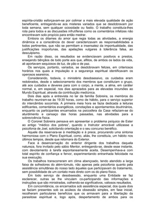 espírita-cristão esforçavam-se por colimar a mais elevada qualidade de ação
beneficente, entregando-se aos misteres variados que se desdobravam por
toda semana, sem qualquer ociosidade ou fastio. O trabalho constituía-lhes
rota para todos e as discussões infrutíferas como os comentários infelizes não
encontravam solo propício para então medrar.
Embora os ditames do amor que regia todas as atividades, a energia
dinâmica e a consciência do dever caracterizavam as responsabilidades a
todos pertinentes, que não se permitiam a insensatez da impontualidade, das
justificações inoportunas, das apelações vulgares à tolerância falsa, ao
desculpismo.
Em razão disso, os resultados se evidenciavam positivos e prestos,
ensejando bênçãos de todo porte aos que, aflitos, de ambos os lados da vida,
ali aportavam sequiosos de luz, de pão e de paz.
Os serviços, portanto, variados, se desdobravam felizes, em criteriosos
horários nos quais a imputação e a segurança espiritual identificavam os
operosos seareiros.
Considerando, todavia, o ministério desobsessivo, os cuidados eram
redobrados, desde o selecionamento dos membros que constituíam o grupo,
até aos cuidados e deveres para com o corpo, a mente, a alma, em caráter
normal, e, em especial, nos dias aprazados para as elevadas incursões ao
Mundo Espiritual, através da contribuição mediúnica.
Dois dias após a entrevista no lar da família Sobreira, os membros do
trabalho reuniram-se às 19:30 horas, como de hábito, para o serviço superior
do intercâmbio socorrista. A primeira meia hora se fazia dedicada a leituras
edificantes, comentários evangélicos, conotações e apontamentos doutrinários,
enquanto os participantes encarnados na psicosfera da Casa refaziam-se do
aturdimento e cansaço das horas passadas, nas atividades para a
sobrevivência física.
O Coronel Sobreira pensava em apresentar o problema psíquico de Ester
ao antigo “médico dos pobres”, quando o Instrutor amorável utilizasse a
psicofonia de Joel, solicitando orientação e o seu concurso benéfico.
Aquele dia reservara-se à meditação e à prece, procurando uma sintonia
harmoniosa com o Plano Espiritual, como, aliás, lhe constituía, um hábito nos
últimos tempos, desde que retornara do Exterior.
Face à desencarnação do anterior dirigente dos trabalhos daquela
natureza, fora invitado pelo sábio Mentor, entregando-se, desde esse instante,
com devotamento à tarefa espontaneamente aceita. Desempenhava-a com
total espírito de confiança e fervor, experimentando entranhada felicidade na
sua execução.
Os trabalhos transcorreram em clima abençoado, tendo atendido a larga
faixa de sofredores do além-túmulo, não apenas pela psicofonia quanto pela
assistência simultânea do nosso lado àqueles que participavam do tratamento,
sem possibilidade de um contato mais direto com os do plano físico.
Em todo serviço de desobsessão, enquanto uma Entidade se faz
esclarecer, outras se lhe vinculam co-participando das informações e
instruções que são ministradas, colhendo-se significativos, valiosos resultados.
Em concomitância, os encarnados sob assistência especial, dos quais dois
se faziam presentes sob os acúleos da obsessão simples, em fase inicial,
recolheram particulares benefícios que os armavam para a libertação da
parasitose espiritual e, logo após, despertamento de ambos para os
 