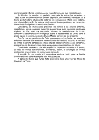 compromissos íntimos e recíprocos de reajustamento de que necessitavam.
Ao término da sessão, no período reservado às instruções especiais, o
“caso” Ester foi apresentado ao Diretor Espiritual, que informou conhecer, já, a
trama perturbadora, elucidando tratar-se de subjugação infeliz, que poderia,
mercê da colaboração de todos e particularmente dos genitores, ser removida.
O resultado final pertencia sempre ao Senhor.
Considerou as implicações pretéritas da família e da própria enferma,
ressaltando, porém, as dores maternas, pungentes e suas inúmeras, contínuas
súplicas ao Pai, que ora respondia, através da solidariedade de todos,
conforme a recomendação evangélica sobre a necessidade da união para a
prece e para o socorro, na qual o Divino Mestre sempre se faz presente.
Propôs que os genitores de Ester passassem a freqüentar as reuniões,
enfermos também que estavam, necessitando de imediato socorro, e solícitou
ao irmão Sobreira concedesse mais amplos esclarecimentos aos consortes,
preparando-os de algum modo para as operações intercessórias do futuro.
Concluindo, asseverou que ele próprio iria dispensar assistência à jovem,
ao lado de outros trabalhadores, atendendo, assim, à solicitação de outros
assistentes empenhados no concurso da caridade.
A reunião foi encerrada sob auspiciosa ventura, tanto para a família
Sobreira quanto para Rosângela e os Albuquerques.
A bondade divina que nunca falta alcançava mais uma vez “os filhos do
Calvário” na Terra.
 