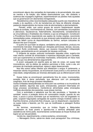 encontravam alguns dos campeões da insensatez e da perversidade, dos ases
da mentira e da traição, dos hábeis dissimuladores que, não obstante a
ausência das roupagens orgânicas, experimentavam as paixões mais açuladas
que os governavam em desmandos inimagináveis.
Recebêramos antes recomendações adequadas quanto aos impositivos da
oração e do equilíbrio, a fim de transitarmos em faixa de diferente vibração,
passando despercebidos da imensa mole de atormentados e atormentadores.
Percebi, então, que outros grupos de socorro freqüentavam aquele
dédalo da sordidez, movimentando-se, distintos, com semblantes circunspectos
e atenciosos. Saudavam-se, fraternalmente, discretamente, considerando-se
as circunstâncias e finalidades dos misteres a que se entregavam. Constituíam
a Providência Divina respondendo aos apelos de muitas orações, socorrendo
necessidades justas, amparando os que ansiavam pela terapêutica do amor, já
que não faltam nunca as disponibilidades do Senhor, sempre colocadas ao
alcance dos que O buscam.
O quarto em que Ester se alojava, verdadeira cela presidiária, produziu-me
incontinente mal-estar. Empestada por vibrações perniciosas, densas, escuras,
pareciam fluído condensado, oleoso, que causava insuportável indisposição
psíquica, generalizando-se em sensação de náuseas contínuas.
O dirigente da equipe, profundo conhecedor daqueles sítios, sugeriu-nos
mais intenso controle da emotividade e imperiosa disposição para a caridade,
com que superaríamos as incômodas impressões, sintonizando em faixa mais
sutil, de que nos alimentaríamos seguramente.
A jovem subjugada em espírito jazia ao lado do corpo, em quase total
inconsciência, sob os efeitos de sedativo pernicioso e forte. Junto a ela, em
processo de imantação perispiritual, vigiava o algoz desencarnado.
Nos três outros catres infectos que infestavam o exíguo A parlamento, a
tresandar odores insuportáveis, se encontravam duas jovens e uma senhora de
meia-idade, estigmatizadas por diversas alienações que as diferenciavam entre
si.
Quase todas se encontravam parcialmente fora do corpo, inconscientes,
exceção feita à dama perturbada, que altercava com um perseguidor
imaginário, fruto de longo processo ideoplástico.
Outras Entidades desequilibradas se imiscuíam nas sombras e na imundície do
quarto abafado, algumas das quais, entorpecidas, pareciam hibernadas em
longo processo sonoterápico, mantendo-se alimentadas pelas emanações
mefíticas abundantes dos pacientes, suas presas inermes.
Com a autoridade e sabedoria que lhe são peculiares, o “Apóstolo da
caridade” exorou a proteção divina em comovedora oração, quando do seu
tórax, a pouco e pouco iluminado que se transformou num sol engastado no
peito, surgiram fulgurações carregadas de superior energia incidindo sobre os
Espíritos levianos, produzindo-lhes choques, que os despertavam, expulsando-
os quase todos e fazendo, por fim, que se modificasse a paisagem fluídica
reinante.
Ao terminar, recomendou que os Irmãos Ângelo e Melquíades
socorressem as duas jovens e apontou-nos a senhora atribulada para
assistência de minha parte, recomendando condensasse as forças fluídicas até
lograr ser por ela percebido.
Vendo-me, repentinamente, a dama exclamou, emocionada:
— Mensageiro Divino, salvai-me deste cruel perseguidor! Sou criminosa,
 