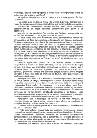 reconheço, todavia, venho pagando a longo prazo o compromisso infeliz da
leviandade. Socorrei-me, por Deus!
As lágrimas abundantes, a face dorida e a voz amargurada infundiam
compaixão.
Teleguiado pela poderosa mente do Diretor Espiritual, acerquei-me e
roguei-lhe descansasse em sono reparador de que tinha imediata necessidade.
Aplicando-lhe conveniente recurso fluídico, sem maior resistência
descontraíram-se as forças psíquicas concentradas pelo pavor e ela
adormeceu.
Auscultando as exteriorizações mentais da Senhora atormentada, em
espírito, ora ressonando, o abnegado Instrutor esclareceu:
— Esta nossa irmã está catalogada como esquizofrênica irreversível,
demorando-se na fase da hebefrenia de largo porte, em diagnose apropriada.
Fixadas as matrizes da distonia mental, nas sedes perispirituais, o mecanismo
cerebral correspondente à área da razão e da personalidade, apresenta
sombras características que preexistem desde a vida anterior, quando supunha
poder burlar as Leis, entregando-se aos desvarios e alucinações complexos.
Em ver dade, manteve-se inatacável no conceito do mundo, entretanto, não
conseguiu fugir a si mesma, às lembranças da consciência em despertamento,
lesando os centros correspondentes da lucidez e do equilíbrio, que produziram
nas sedes sutis plasmadoras do “campo da forma” os desajustes que ora a
lancinam.
Fazendo significativa pausa, na qual aplicou passes cuidadosos,
longitudinais, a iniciar-se do centro coronário, qual se o desatrelasse de forças
densas, em baixo teor magnético, percebemos, a pouco e pouco, que o
complexo núcleo se clarificava, irrigando com opalina tonalidade o centro
cerebral, igualmente envolto em sombrias cargas fluídicas, onde imagens
vigorosas e fixas nas telas da memória se diluíam, sem que, contudo, se
desfizessem totalmente.
A energia vitalizadora que era infundida na enferma passou a percorrer-lhe
os vários centros de fixação físico-espiritual. E como recebendo ignota carga
magnética, revigorante e anestésica simultaneamente, esta proporcionava à
organização física melhor funcionamento com mais eficaz intercâmbio
metabólico, de que se beneficiava o cérebro todo transformado, agora, em um
corpo multicolorido, no qual miríades de grânulos infinitesimais ou fascículos
luminosos se movimentavam, penetrando neurônios e os ligando, quais
impulsos de eletricidade especial enviando ordens restauradoras e mantene­
doras da harmonia vibratória indispensável ao tônus do reequilíbrio.
Percebemos que a respiração da doente se fez mais tranqüila, os
músculos tensos por todo o corpo relaxaram, com admiráveis resultados no
aparelho digestivo, particularmente desgovernado.
Concluída a operação complexa e tecnicamente realizada, o irmão Bezerra
de Menezes elucidou-nos:
- Toda enfermidade, resguardada em qualquer nomenclatura, sempre
resulta das conquistas negativas do passado espiritual de cada um. Estando o
“campo estruturador”, conforme nominam os modernos pesquisadores
parapsicológicos ao perispírito, sob o bombardeio de energias deletérias, é
óbvio que as idéias, plasmando as futuras formas para o Espírito, criam as
condições para que se manifestem as doenças...
“Tomemos por exemplo nossa irmã Eudóxia, no momento, sob nossa
 