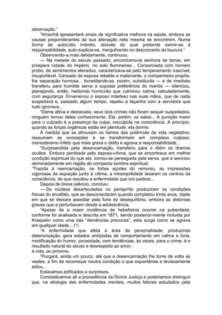 observação.”
“Amanhã apresentará sinais de significativa melhora na saúde, embora as
causas preponderantes da sua alienação nela mesma se encontrem. Numa
forma de autocídio indireto, através do qual pretende eximir-se à
responsabilidade, auto-suplicia-se, mergulhando no desconcerto da loucura.”
Observando-a mais detidamente, continuou:
— Na metade do século passado, encontramo-la senhora de terras, em
próspera cidade do Império, no solo fluminense... Consorciada com homem
probo, de sentimentos elevados, caracterizava-se pelo temperamento irascível,
insuportável. Cansado da esposa rebelde e malsinante, o companheiro propôs-
lhe separação honrosa... Acreditando-se, porém, substituída — e de imediato
transferiu para humilde serva a suposta preferência do marido — silenciou,
planejando, então, hediondo homicídio que culminou calma, calculadamente,
com segurança. Envenenou o esposo indefeso nas suas mãos, que de nada
suspeitava e, passado algum tempo, repetiu a façanha com a servidora que
tudo ignorava...
“Dama altiva e destacada, seus dois crimes não foram sequer suspeitados,
ninguém tomou deles conhecimento. Ela, porém, os sabia... A punição maior
para o culpado é a presença da culpa, insculpida na consciência. A princípio,
quando as forças orgânicas estão em plenitude, ela dorme.
À medida que se afrouxam os liames das potências da vida vegetativa,
ressumam as evocações e se transformam em complexo culposo,
monoideísmo infeliz que mais grava o delito e agrava a responsabilidade...
“Surpreendida pela desencarnação, transferiu para o Além os dramas
ocultos. Embora perdoada pelo esposo-vítima, que se encontrava em melhor
condição espiritual do que ela, tornou-se perseguida pela serva, que a seviciou
demoradamente em região de compacta sombra espiritual.
“Trazida à reencarnação, os fortes açoites do remorso, as impressões
vigorosas da expiação junto à vítima, a intranqüilidade lesaram os centros da
consciência, do que resultou a enfermidade que ora padece...
Depois de breve silêncio, concluiu:
— Os núcleos desarticulados no perispírito produziram as condições
físicas do encéfalo, que se desconectaram quando completou trinta anos, idade
em que se deixara assediar pela fúria do desequilíbrio, embora as distonias
graves que a perturbavam desde a adolescência.
“Apesar de a maior incidência de hebefrenia ocorrer na puberdade,
conforme foi analisada e descrita em 1871, sendo posterior-mente incluída por
Kraepelin como uma das “demências precoces”, esta surge como se agrava
em qualquer idade... (*)
“A enfermidade que afeta a área da personalidade, produzindo
deteriorização, gera estados antípodas de comportamento em calma e fúria,
modificação do humor, jocosidade, com tendências, às vezes, para o crime, é o
resultado natural do abuso e desrespeito ao amor,
à vida, ao próximo.
“Purgará, ainda um pouco, até que a desencarnação lhe tome de volta as
vestes, a fim de recomeçar noutra condição o que espontânea e levianamente
adiou...
Estávamos edificados e surpresos.
Constatávamos ali a procedência da Divina Justiça e poderíamos distinguir
que, na etiologia das enfermidades mentais, muitos fatores estudados pela
 
