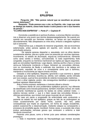 11
EPILEPSIA
Pergunta: 266. “Não parece natural que se escolham as provas
menos dolorosas?”
Resposta: “Pode parecer-vos a vós; ao Espírito, não. Logo que este
se desliga da matéria, cessa toda ilusão e outra passa a ser a sua maneira
de pensar.”
“O LIVRO DOS ESPÍRITOS” — Parte 2ª — Capítulo 6º.
Concluída a assistência à senhora Eudóxia, o amoroso Mentor convidou-
nos a observar uma jovem que dormia desassossegadamente. De quando em
quando era sacudida por tremores violentos, ao tempo em que exsudava
abundantemente. Não ultrapassara os vinte anos, embora o desgaste orgânico
que a consumia.
Observamos que, a despeito do ressonar angustiado, não se encontrava
exteriorizada, antes parecia agitada em espírito, com visíveis sinais de
perturbação psíquica.
De repente pareceu despertar e, assustada, com os olhos desme­
suradamente abertos, pôs-se a gritar como se possuída por sevícias rigorosas.
Incontinente, no estado de alucinação, ergueu-se contorcendo-se, tremendo
como varas verdes e tombou, convulsionada. O rosto experimentou forte
congestão, enquanto os membros mantiveram-se rígidos por alguns segundos,
após as convulsões hipertônicas. Logo depois, retorceu-se-lhe a face e a boca
cerrou-se fortemente mordendo a língua. Advieram as convulsões clônicas,
com os movimentos de flexão e extensão dos membros e da cabeça em
desconcerto, expulsão de urina e a conseqüente coma que a dominou,
mantendo-a inconsciente por alguns breves minutos.
Cessada a crise epiléptica, despertou ignorando o que ocorrera e, apesar
do cansaço que denotava, levantou-se, atônita, com cefaléia, sendo vítimada
por novo acesso, qual se fora acometida de violenta incorporação mediúnica...
Com o olhar vigilante, porém, não conseguimos identificar a presença de
qualquer agressor desencarnado.
Ante a minha surpresa, esclareceu o Instrutor afável e cônscio:
— Estamos diante de uma problemática epiléptica genuína, mui diferente
da classificada como bravais-jacksoniana, também chamada cortical, em razão
de somente manifestar-se quando há lesões do córtex cerebral motor, —
sistema nervoso central — que é o fator causal das convulsões tônicas e
clônicas paroxísticas, que iniciam num grupo muscular de um membro.
“No caso em pauta a progressão da enfermidade está conduzindo a
paciente ao estado de mal epiléptico, graças ao fato de se prolongarem as
crises sucessivamente por várias horas, quando, não raro, pelas
conseqüências que impõe ao organismo, em forma de cargas excedentes,
poderá ocasionar-lhe a desencarnação, mediante colapso ou conseqüente a
processos de encefalite aguda, inevitável. Outras vezes, a sucessão das crises
produz perturbações nervosas graves que conduzem o enfermo a total
demência irreversível.”
Fazendo uma pausa, como a formar juízo para valiosas considerações
prosseguiu:
— Este é importante capítulo da Neuropatologia que merece acurada
 