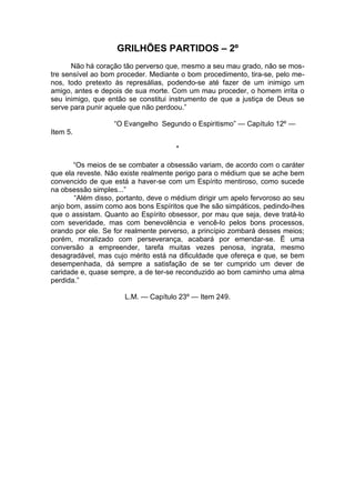 GRILHÕES PARTIDOS – 2º
Não há coração tão perverso que, mesmo a seu mau grado, não se mos­
tre sensível ao bom proceder. Mediante o bom procedimento, tira-se, pelo me­
nos, todo pretexto às represálias, podendo-se até fazer de um inimigo um
amigo, antes e depois de sua morte. Com um mau proceder, o homem irrita o
seu inimigo, que então se constitui instrumento de que a justiça de Deus se
serve para punir aquele que não perdoou.”
“O Evangelho Segundo o Espiritismo” — Capítulo 12º —
Item 5.
*
“Os meios de se combater a obsessão variam, de acordo com o caráter
que ela reveste. Não existe realmente perigo para o médium que se ache bem
convencido de que está a haver-se com um Espírito mentiroso, como sucede
na obsessão simples...”
“Além disso, portanto, deve o médium dirigir um apelo fervoroso ao seu
anjo bom, assim como aos bons Espíritos que lhe são simpáticos, pedindo-lhes
que o assistam. Quanto ao Espírito obsessor, por mau que seja, deve tratá-lo
com severidade, mas com benevolência e vencê-lo pelos bons processos,
orando por ele. Se for realmente perverso, a princípio zombará desses meios;
porém, moralizado com perseverança, acabará por emendar-se. Ë uma
conversão a empreender, tarefa muitas vezes penosa, ingrata, mesmo
desagradável, mas cujo mérito está na dificuldade que ofereça e que, se bem
desempenhada, dá sempre a satisfação de se ter cumprido um dever de
caridade e, quase sempre, a de ter-se reconduzido ao bom caminho uma alma
perdida.”
L.M. — Capítulo 23º — Item 249.
 