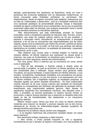 atenção, particularmente dos estudiosos do Espiritismo, tendo em vista a
parecença das síndromes epilépticas com as disposições medianímicas, no
transe provocado pelas Entidades sofredoras ou perniciosas. Mui
freqüentemente, diante de alguém acometido pela epilepsia, assevera-se que
se trata de “mediunidade a desenvolver”, qual se a faculdade mediúnica fora
uma expressão patológica da personalidade alienada. Graças à disposição
simplista de alguns companheiros pouco esclarecidos, faz-se que os pacientes
enxameiem pelas salas me diúnicas, sem qualquer preparação moral e mental
para os elevados tentames do intercâmbio espiritual.
“Não desconhecemos que toda enfermidade procede do Espírito
endívidado, sendo a terapêutica espiritista de relevante valia. Convém, porém,
considerar, que antes de qualquer esforço externo se há que predispor o
paciente à renovação íntima, intransferível, ao esclarecimento, à educação
espiritual, a fim de que se conscientize das responsabilidades que lhe dizem
respeito, dando início ao tratamento que melhor lhe convém, partindo de dentro
para fora. Posteriormente, e só então, se fará lícito que participe dos labores
significativos do ministério mediúnico, na qualidade de observador, cooperador
e instrumento, se for o caso.
“Não obstante suas causas reais e remotas estejam no Espírito que
ressarce débitos, há fatores orgânicos que expressam as causas atuais e
próximas, nas quais se fundamentam os estudiosos para conhecer e tratar a
epilepsia com maior segurança, através dos anticonvulsivos.”
Fez nova pausa, olhou a enferma que se encontrava em coma, dando
curso à explicação:
— Pela lei das afinidades, o Espírito calceta é atraído antes da
reencarnação à progênie, na qual se encontram os fatores genéticos de que
tem necessidade para a redenção. Quase sempre seus genitores estão
vinculados, em grupos familiares, a esses Espíritos em trânsito doloroso, o que
constitui, normalmente, manifestação hereditária, com procedência nos graves
males do alcoolismo paterno, no uso dos tóxicos, a se expressarem por meio
de fatores múltiplos, tais a fragilidade orgânica, as excitações psíquicas, as
infecções agudas que geram seqüelas lamentáveis... Os mais credenciados
mestres discutem se as suas causas matrizes são resultado da intoxicação
endógena ou conseqüentes aos distúrbios das glândulas de secreção interna,
responsáveis pela cognominada epilepsia genuína. Além dessas há
aqueloutras resultantes dos traumatismos cranianos, das afecções como a
sífilis, a encefalite, os tumores localizados no sistema nervoso central, as
emocionais, e alguns Autores admitem que a essencial ou idiopática está mais
ligada às leis da hereditariedade, não obedecendo a um mecanismo
patogênico definido.
“Mesmo nesses casos, temos que levar em conta os fatores cármicos
incidentes para imporem ao devedor o precioso reajuste com as leis divinas,
utilizando-se do recurso da enfermidade-resgate, expiação purgadora de
elevado benefício para todos nos.
Utilizando-me do silêncio natural, alvitrei uma indagação:
— E as sessões mediúnicas não produziriam resultado salutar, em casos
dessa natureza?
Sem demonstrar enfado, esclareceu o sábio Instrutor:
— Sem dúvida, a dívida persiste enquanto se não a regulariza.
Considerando-se que o devedor se dispõe à renovação, com real propósito de
 