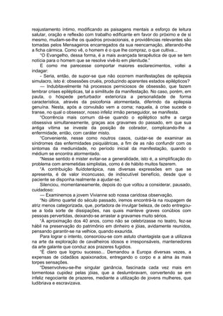 reajustamento íntimo, modificando as paisagens mentais a esforço de leitura
salutar, oração e reflexão com trabalho edificante em favor do próximo e de si
mesmo, mudam-se-lhe os quadros provacionais, e providências relevantes são
tomadas pelos Mensageiros encarregados da sua reencarnação, alterando-lhe
a ficha cármica. Como vê, o homem é o que lhe compraz, o que cultiva...
“O Evangelho, dessa forma, é a mais avançada terapêutica de que se tem
notícia para o homem que se resolve vivê-lo em plenitude.”
E como me parecesse comportar maiores esclarecimentos, voltei a
indagar:
- Seria, então, de supor-se que não ocorrem manifestações de epilepsia
simulacro, isto é: obsessões cruéis, produzindo aparentes estados epilépticos?
— Indubitavelmente há processos perniciosos de obsessão, que fazem
lembrar crises epilépticas, tal a similitude da manifestação. No caso, porém, em
pauta, o hóspede perturbador exterioriza a personalidade de forma
característica, através da psicofonia atormentada, diferindo da epilepsia
genuína. Nesta, após a convulsão vem a coma; naquela, à crise sucede o
transe, no qual o obsessor, nosso infeliz irmão perseguidor, se manifesta.
“Ocorrência mais comum dá-se quando o epiléptico sofre a carga
obsessiva simultaneamente, graças aos gravames do passado, em que sua
antiga vítima se investe da posição de cobrador, complicando-lhe a
enfermidade, então, com caráter misto.
“Conveniente, nesse como noutros casos, cuidar-se de examinar as
síndromes das enfermidades psiquiátricas, a fim de as não confundir com os
sintomas da mediunidade, no período inicial da manifestação, quando o
médium se encontra atormentado.
“Nesse sentido é mister evitar-se a generalidade, isto é, a simplificação do
problema com arremetidas simplistas, como é de hábito muitos fazerem.
“A contribuição fluídoterápica, nas diversas expressões em que se
apresenta, é de valor inconcusso, de indiscutível benefício, desde que o
paciente se disponha realmente a ajudar-se.”
Silenciou, momentaneamente, depois do que voltou a considerar, pausado,
cuidadoso:
— Examinemos a jovem Vivianne sob nossa caridosa observação.
“No último quartel do século passado, iremos encontrá-la na roupagem de
atriz menos categorizada, que, portadora de invulgar beleza, de cedo entregou-
se a toda sorte de dissipações, nas quais manteve graves conúbios com
pessoas pervertidas, deixando-se arrastar a gravames muito sérios.
“À aproximação dos 40 anos, como não se celebrizasse no teatro, fez-se
hábil na preservação do patrimônio em dinheiro e jóias, avidamente reunidos,
pensando garantir-se na velhice, quando exaurida.
Para lograr o intento, consorciou-se com astuto chantagista que a utilizava
na arte da exploração de cavalheiros idosos e irresponsáveis, mantenedores
da arte galante que conduz aos prazeres fugidios.
“É claro que logrou sucesso... Demandou a Europa diversas vezes, a
expensas de cidadãos apaixonados, entregando o corpo e a alma às mais
torpes sensações.
“Desenvolveu-se-lhe singular ganância, fascinada cada vez mais em
tormentosa cupidez pelas jóias, que a deslumbravam, convertendo se em
infeliz negociante de prazeres, mediante a utilização de jovens mulheres, que
ludibriava e escravizava.
 