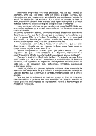 “Realmente arrependida dos erros praticados, não jaz aqui àmercê do
abandono, uma vez que antigo afeto em melhor posição espiritual, que
intercedeu pelo seu renascimento, vem visitá-la com assiduidade, lenindo-lhe
as aflições e encorajando-a a avançar. Nunca faltam os sublimes recursos do
amor, mesmo nos abismos mais infelizes onde vigem os déspotas e os maus
de todos os tempos, ali transitando para as experiências libertadoras. .
Nesse comenos, adentrou-se pelo apartamento respeitável Entidade que
nos saudou cordialmente, acercando-se da enferma que demorava em estado
comatoso no solo.
Envolveu-a com imensa ternura, aplicou-lhe recursos refazentes e balsâmicos,
desembarançando-a dos fluídos tóxicos que a entorpeciam e despertando-a, a
pouco e pouco, fê-la reconhecê-lo. O semblante se lhe tornou agradável,
descontraído, e, tomada por inusitada emotividade, deixou-se conduzir,
afastando-se daqueles sítios, na busca de renovação e paz.
— Acreditamos — arrematou o Mensageiro da caridade — que logo mais
desencarnará, vítimada por um colapso cardíaco, após haver pago os
compromissos negativos antes assumidos.
“Muitos companheiros lutariam para que permanecesse no corpo,
esquecidos de que a vida verdadeira é a Espiritual, representando a
experiência carnal bênção e oportunidade transitória para a nossa evolução.”
Estávamos fascinados. Realmente, também nós, quando no corpo físico,
supúnhamos que, na epilepsia, defrontávamos invariavelmente o fenômeno
obsessivo, sem logicar que no organismo vêm impressas as necessidades de
cada um, a se traduzirem como deficiências, limitações, coarctações,
problemas de saúde.
Idiotia, oligofrenia, mongolismo, epilepsia, psicoses várias, esquizofrenia,
demência são terapêuticas de que se utiliza a Justiça Divina para alcançar os
Espíritos doentes, que tentam fugir à Verdade, mancomunados com o crime e
a ilusão.
Para que tais cometimentos se realizem, entram em jogo os programas
cromossomáticos e genéticos tão bem estudados por Gregório Mendel, no
século passado, encarregados de expressarem durante a reencarnação os
impositivos redentores.
 