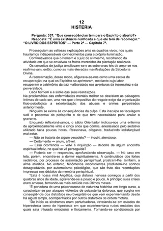 12
HISTERIA
Pergunta: 357. “Que conseqüências tem para o Espírito o aborto?»
Resposta: “É uma existência nulificada e que ele terá de recomeçar.”
“O LIVRO DOS ESPÍRITOS” — Parte 2ª — Capítulo 7º.
Prosseguiam as valíosas explicações ante os quadros vivos, nos quais
hauríamos indispensáveis conhecimentos para a própria iluminação.
Confirmávamos que o homem é o juiz de si mesmo, recolhendo da
atividade em que se envolveu os frutos merecidos da plantação realizada.
Os conceitos de justiça ampliavam-se e as soberanas leis de amor se nos
reafirmavam, então, como as mais elevadas manifestações da Sabedoria
Divina.
A reencarnação, desse modo, afigurava-se-nos como uma escola de
recuperação, na qual os Espíritos se aprimoram, mediante cujo labor
recuperam o patrimônio da paz malbaratado nas aventuras da insensatez e da
perversidade.
Cada homem é a soma das suas realizações.
Na problemática das enfermidades mentais melhor se desvelam as paisagens
íntimas de cada ser, uma vez que o impositivo do resgate exige da organização
físio-psicológica a exteriorização dos abusos e crimes perpetrados
anteriormente.
Ninguém se exime às conseqüências da culpa. Esta insculpe na tecelagem
sutil e poderosa do perispírito o de que tem necessidade para anular o
gravame.
Enquanto reflexionávamos, o sábio Orientador indicou-nos uma enferma
de aproximadamente vinte e cinco anos que dormia, anestesiada pelo sedativo
utilizado fazia poucas horas. Ressonava, ofegante, traduzindo indisfarçável
mal-estar.
— Não se trataria de algum pesadelo? — inquiri, atencioso.
— Certamente — anuiu, afável.
— Essa ocorrência — volvi à inquirição — decorre de algum encontro
espiritual infeliz, no qual se vê perseguida?
— Poderia ser — respondeu, aprofundando observação. — No caso em
tela, porém, encontra-se a dormir espiritualmente. A continuidade dos fortes
sedativos, por processo de assimilação perispiritual, prostram-lhe, também, a
alma aturdida. No entanto, fenômenos inconscientes produzem-lhe sonhos
desagradáveis, por automatismo psicológico, que são fruto das recordações
impressas nos dédalos da memória perispiritual.
“Esta é nossa irmã Angélica, cuja distonia nervosa começou a partir dos
quatorze anos de idade, agravando-se a pouco e pouco. A princípio suas crises
eram amenas, tornando-se mais amiúde nos últimos meses.
“É portadora de uma psiconeurose de natureza histérica em longo curso, a
caracterizar-se por ataques violentos de psicastenia dolorosa, que surgira em
conseqüência dos distúrbios neurovegetativos que vem experimentando desde
há algum tempo, acompanhados por outros distúrbios de ordem motora.
“De início as síndromes eram perturbadoras, revelando-se em estados de
hiperestesia como de hipestesia em que experimentava rudes embates dos
quais saía triturada emocional e físicamente. Tornando-se condicionada por
 