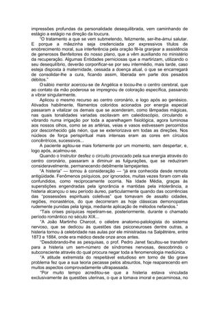 impressões profundas da personalidade desequilibrada, vem caminhando de
estágio a estágio na direção da loucura.
“O tratamento a que se vem submetendo, felizmente, ser-lhe-ámui salutar.
E porque a mãezinha seja credenciada por expressivos títulos de
enobrecimento moral, sua interferência pela oração fê-la granjear a assistência
de generosos Benfeitores do nosso plano, que a vêm auxiliando no ministério
da recuperação. Algumas Entidades perniciosas que a martirizam, utilizando o
seu desequilíbrio, deverão corporificar-se por seu intermédio, mais tarde, caso
esteja disposta à maternidade, cessada a doença atual, o que se encarregará
de consolidar-lhe a cura, ficando assim, liberada em parte dos pesados
débitos.”
O sábio mentor acercou-se de Angélica e tocou-lhe o centro cerebral, que
ao contato da mão poderosa se impregnou de coloração específica, passando
a vibrar singularmente.
Aplicou o mesmo recurso ao centro coronário, e logo após ao genésico.
Ativados habilmente, filamentos coloridos acionados por energia especial
passaram a vitalizar os demais que se acenderam, como lâmpadas mágicas,
nas quais tonalidades variadas oscilavam em caleidoscópio, circulando e
vibrando numa irrigação por toda a aparelhagem fisiológica, agora luminosa
aos nossos olhos, como se as artérias, veias e vasos estivessem percorridos
por desconhecido gás néon, que se exteriorizava em todas as direções. Nos
núcleos de força perispiritual mais intensas eram as cores em círculos
concêntricos, sucessivos...
A paciente agitou-se mais fortemente por um momento, sem despertar, e,
logo após, acalmou-se.
Quando o Instrutor desfez o circuito provocado pela sua energia através do
centro coronário, passaram a diminuir as fulgurações, que se reduziram
consideravelmente, permanecendo debilmente lampejantes.
“A histeria” — tornou à consideração — “já era conhecida desde remota
antigüidade. Fenômenos psíquicos, por ignorados, muitas vezes foram com ela
confundidos, como reciprocamente ocorria. Na Idade Média, graças às
superstições engendradas pela ignorância e mantidas pela intolerância, a
histeria alcançou o seu período áureo, particularmente quando das ocorrências
das “possessões espirituais coletivas” que tomavam de assalto cidades,
regiões, monastérios, do que decorreram as hoje clássicas demonopatias
rudemente punidas pela Igreja, mediante aplicação de métodos nefandos.”
“Tais crises psíquicas repetiram-se, posteriormente, durante o chamado
período romântico no século XIX...
“A João Martinho Charcot, o célebre anatomo-patologista do sistema
nervoso, que se dedicou às questões das psiconeuroses dentre outras, a
histeria tornou à celebridade nas aulas por ele ministradas na Salpêtrière, entre
1873 e 1884, onde era médico desde onze anos antes.
“Desdobrando-lhe as pesquisas, o prof. Pedro Janet facultou-se transferir
para a histeria um sem-número de síndromes nervosas, descobrindo o
subconsciente através do qual procura negar toda a fenomenologia mediúnica.
“A atitude extremista do respeitável estudioso em torno de tão grave
problema fez que a sua teoria pecasse pelos absurdos, hoje reaparecendo em
muitos aspectos comprovadamente ultrapassada.
“Por muito tempo acreditou-se que a histeria estava vinculada
exclusivamente às questões uterinas, o que a tomava imoral e pecaminosa, no
 