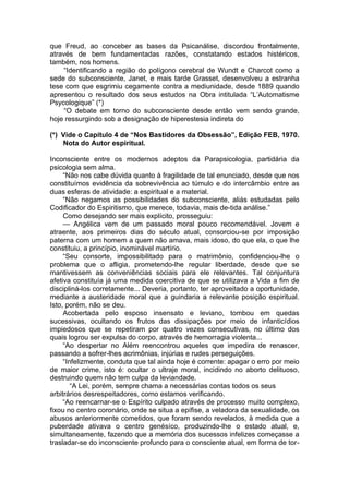que Freud, ao conceber as bases da Psicanálise, discordou frontalmente,
através de bem fundamentadas razões, constatando estados histéricos,
também, nos homens.
“Identificando a região do polígono cerebral de Wundt e Charcot como a
sede do subconsciente, Janet, e mais tarde Grasset, desenvolveu a estranha
tese com que esgrimiu cegamente contra a mediunidade, desde 1889 quando
apresentou o resultado dos seus estudos na Obra intitulada “L’Automatisme
Psycologique” (*)
“O debate em torno do subconsciente desde então vem sendo grande,
hoje ressurgindo sob a designação de hiperestesia indireta do
(*) Vide o Capítulo 4 de “Nos Bastidores da Obsessão”, Edição FEB, 1970.
Nota do Autor espiritual.
Inconsciente entre os modernos adeptos da Parapsicologia, partidária da
psicologia sem alma.
“Não nos cabe dúvida quanto à fragilidade de tal enunciado, desde que nos
constituímos evidência da sobrevivência ao túmulo e do intercâmbio entre as
duas esferas de atividade: a espiritual e a material.
“Não negamos as possibilidades do subconsciente, aliás estudadas pelo
Codificador do Espiritismo, que merece, todavia, mais de-tida análise.”
Como desejando ser mais explícito, prosseguiu:
— Angélica vem de um passado moral pouco recomendável. Jovem e
atraente, aos primeiros dias do século atual, consorciou-se por imposição
paterna com um homem a quem não amava, mais idoso, do que ela, o que lhe
constituiu, a princípio, inominável martírio.
“Seu consorte, impossibilitado para o matrimônio, confidenciou-lhe o
problema que o afligia, prometendo-lhe regular liberdade, desde que se
mantivessem as conveniências sociais para ele relevantes. Tal conjuntura
afetiva constituía já uma medida coercitiva de que se utilizava a Vida a fim de
discipliná-los corretamente... Deveria, portanto, ter aproveitado a oportunidade,
mediante a austeridade moral que a guindaria a relevante posição espiritual.
Isto, porém, não se deu.
Acobertada pelo esposo insensato e leviano, tombou em quedas
sucessivas, ocultando os frutos das dissipações por meio de infanticídios
impiedosos que se repetiram por quatro vezes consecutivas, no último dos
quais logrou ser expulsa do corpo, através de hemorragia violenta...
“Ao despertar no Além reencontrou aqueles que impedira de renascer,
passando a sofrer-lhes acrimônias, injúrias e rudes perseguições.
“Infelizmente, conduta que tal ainda hoje é corrente: apagar o erro por meio
de maior crime, isto é: ocultar o ultraje moral, incidindo no aborto delituoso,
destruindo quem não tem culpa da leviandade.
“A Lei, porém, sempre chama a necessárias contas todos os seus
arbitrários desrespeitadores, como estamos verificando.
“Ao reencarnar-se o Espírito culpado através de processo muito complexo,
fixou no centro coronário, onde se situa a epífise, a veladora da sexualidade, os
abusos anteriormente cometidos, que foram sendo revelados, à medida que a
puberdade ativava o centro genésíco, produzindo-lhe o estado atual, e,
simultaneamente, fazendo que a memória dos sucessos infelizes começasse a
trasladar-se do inconsciente profundo para o consciente atual, em forma de tor­
 